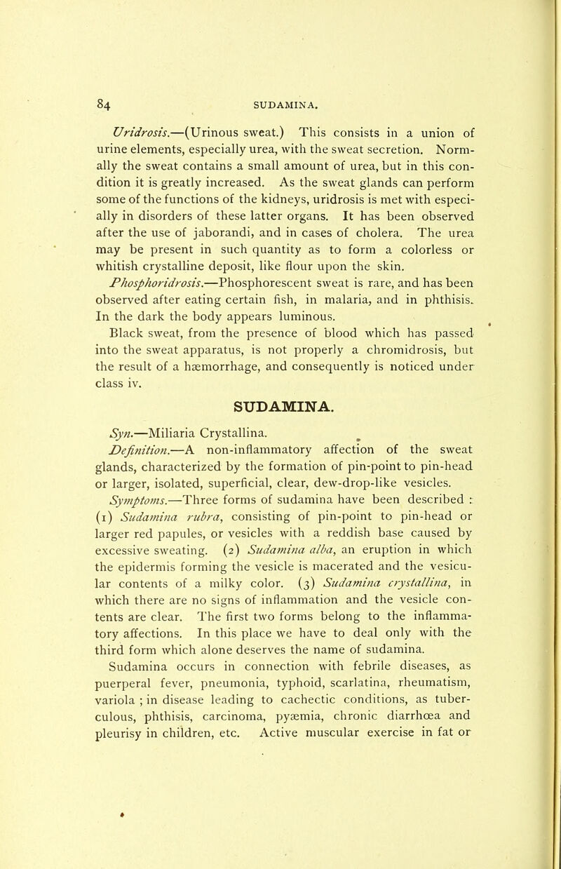 Uridrosis.—(Urinous sweat.) This consists in a union of urine elements, especially urea, with the sweat secretion. Norm- ally the sweat contains a small amount of urea, but in this con- dition it is greatly increased. As the sweat glands can perform some of the functions of the kidneys, uridrosis is met with especi- ally in disorders of these latter organs. It has been observed after the use of jaborandi, and in cases of cholera. The urea may be present in such quantity as to form a colorless or whitish crystalline deposit, like flour upon the skin. Fhosphoridrosis.—Phosphorescent sweat is rare, and has been observed after eating certain fish, in malaria, and in phthisis. In the dark the body appears luminous. Black sweat, from the presence of blood which has passed into the sweat apparatus, is not properly a chromidrosis, but the result of a haemorrhage, and consequently is noticed under class iv. SUDAMINA. Syn.—Miliaria Crystallina. Definition.—A non-inflammatory affection of the sweat glands, characterized by the formation of pin-point to pin-head or larger, isolated, superficial, clear, dew-drop-like vesicles. Symptoms.—Three forms of sudamina have been described : (i) Sudamina rubra, consisting of pin-point to pin-head or larger red papules, or vesicles with a reddish base caused by excessive sweating. (2) Sudamina alba, an eruption in which the epidermis forming the vesicle is macerated and the vesicu- lar contents of a milky color. (3) Sudami?ia crystallina, in which there are no signs of inflammation and the vesicle con- tents are clear. The first two forms belong to the inflamma- tory affections. In this place we have to deal only with the third form which alone deserves the name of sudamina. Sudamina occurs in connection with febrile diseases, as puerperal fever, pneumonia, typhoid, scarlatina, rheumatism, variola ; in disease leading to cachectic conditions, as tuber- culous, phthisis, carcinoma, pyaemia, chronic diarrhoea and pleurisy in children, etc. Active muscular exercise in fat or