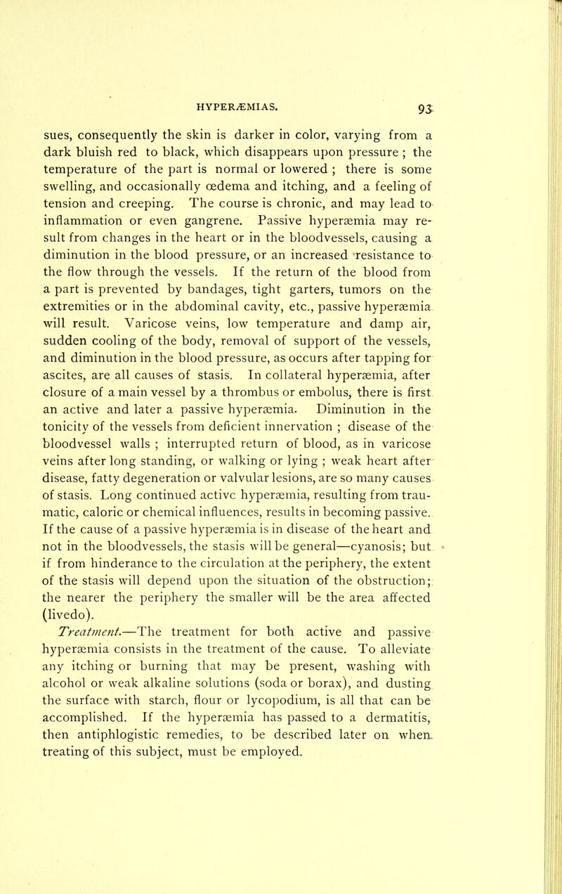 sues, consequently the skin is darker in color, varying from a dark bluish red to black, which disappears upon pressure ; the temperature of the part is normal or lowered ; there is some swelling, and occasionally oedema and itching, and a feeling of tension and creeping. The course is chronic, and may lead to inflammation or even gangrene. Passive hypersemia may re- sult from changes in the heart or in the bloodvessels, causing a diminution in the blood pressure, or an increased resistance to the flow through the vessels. If the return of the blood from a part is prevented by bandages, tight garters, tumors on the extremities or in the abdominal cavity, etc., passive hypersemia will result. Varicose veins, low temperature and damp air, sudden cooling of the body, removal of support of the vessels, and diminution in the blood pressure, as occurs after tapping for ascites, are all causes of stasis. In collateral hypersemia, after closure of a main vessel by a thrombus or embolus, there is first an active and later a passive hypersemia. Diminution in the tonicity of the vessels from deficient innervation ; disease of the bloodvessel walls ; interrupted return of blood, as in varicose veins after long standing, or walking or lying ; weak heart after■ disease, fatty degeneration or valvular lesions, are so many causes of stasis. Long continued active hyperemia, resulting from trau- matic, caloric or chemical influences, results in becoming passive. If the cause of a passive hypersemia is in disease of the heart and not in the bloodvessels, the stasis will be general—cyanosis; but if from hinderance to the circulation at the periphery, the extent of the stasis will depend upon the situation of the obstruction; the nearer the periphery the smaller will be the area affected (livedo). Treatment.—The treatment for both active and passive hypersemia consists in the treatment of the cause. To alleviate any itching or burning that may be present, washing with alcohol or weak alkaline solutions (soda or borax), and dusting the surface with starch, flour or lycopodium, is all that can be accomplished. If the hypersemia has passed to a dermatitis, then antiphlogistic remedies, to be described later on when, treating of this subject, must be employed.