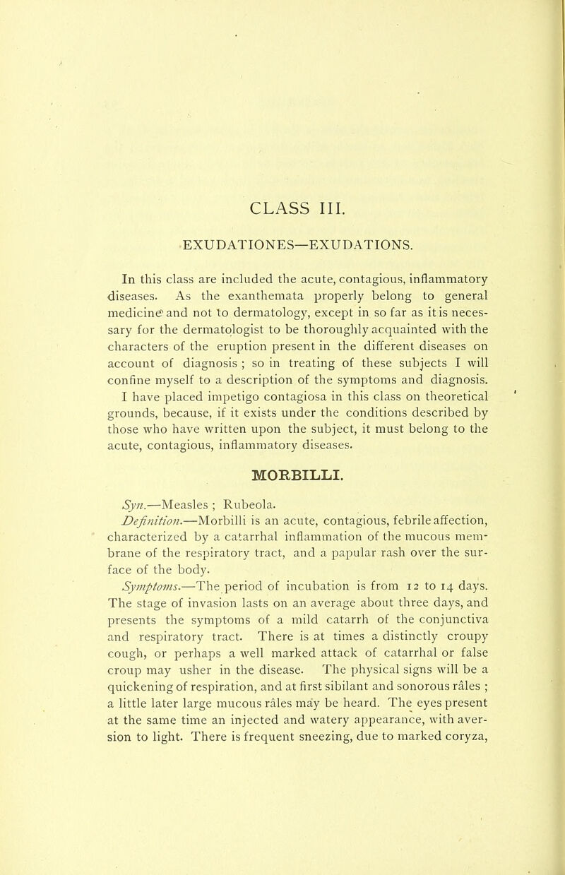 EXUDATIONES—EXUDATIONS. In this class are included the acute, contagious, inflammatory diseases. As the exanthemata properly belong to general medicing'and not to dermatology, except in so far as it is neces- sary for the dermatologist to be thoroughly acquainted with the characters of the eruption present in the different diseases on account of diagnosis ; so in treating of these subjects I will confine myself to a description of the symptoms and diagnosis. I have placed impetigo contagiosa in this class on theoretical grounds, because, if it exists under the conditions described by those who have written upon the subject, it must belong to the acute, contagious, inflammatory diseases. MORBILLI. Syn.—Measles ; Rubeola. Definition.—Morbilli is an acute, contagious, febrile affection, characterized by a catarrhal inflammation of the mucous mem- brane of the respiratory tract, and a papular rash over the sur- face of the body. Symptoms.—The period of incubation is from 12 to 14 days. The stage of invasion lasts on an average about three days, and presents the symptoms of a mild catarrh of the conjunctiva and respiratory tract. There is at times a distinctly croupy cough, or perhaps a well marked attack of catarrhal or false croup may usher in the disease. The physical signs will be a quickening of respiration, and at first sibilant and sonorous rales ; a little later large mucous rales may be heard. The eyes present at the same time an injected and watery appearance, with aver- sion to light. There is frequent sneezing, due to marked coryza,