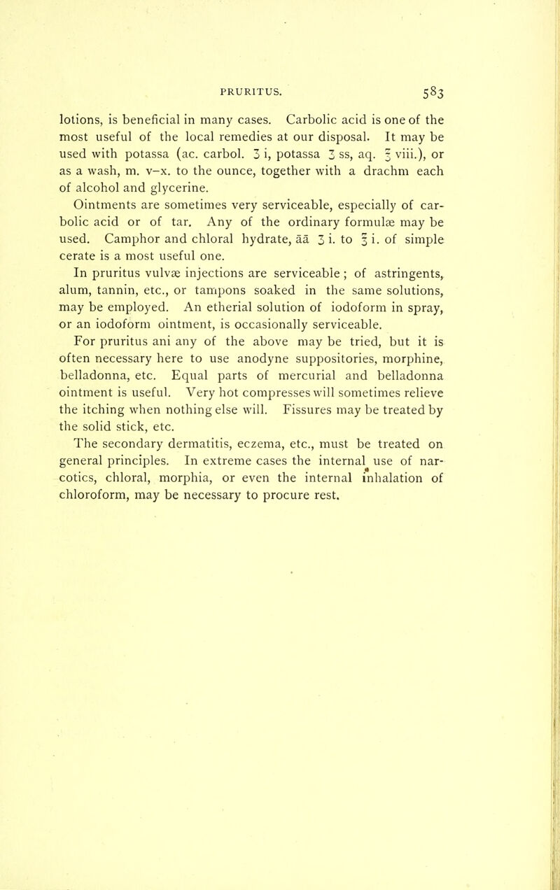 lotions, is beneficial in many cases. Carbolic acid is one of the most useful of the local remedies at our disposal. It may be used with potassa (ac. carbol. 3 i, potassa 3 ss, aq. 3 viii.), or as a wash, m. v-x. to the ounce, together with a drachm each of alcohol and glycerine. Ointments are sometimes very serviceable, especially of car- bolic acid or of tar. Any of the ordinary formulae may be used. Camphor and chloral hydrate, aa 3 i-to 3 i. of simple cerate is a most useful one. In pruritus vulvae injections are serviceable ; of astringents,, alum, tannin, etc., or tampons soaked in the same solutions, may be employed. An etherial solution of iodoform in spray, or an iodoform ointment, is occasionally serviceable. For pruritus ani any of the above may be tried, but it is often necessary here to use anodyne suppositories, morphine, belladonna, etc. Equal parts of mercurial and belladonna ointment is useful. Very hot compresses will sometimes relieve the itching when nothing else will. Fissures may be treated by the solid stick, etc. The secondary dermatitis, eczema, etc., must be treated on general principles. In extreme cases the internal use of nar- cotics, chloral, morphia, or even the internal inhalation of chloroform, may be necessary to procure rest.