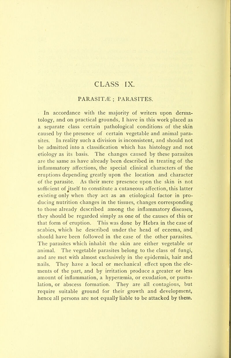 CLASS IX. PARASITE ; PARASITES. In accordance with the majority of writers upon derma- tology, and on practical grounds, I have in this work placed as a separate class certain pathological conditions of the skin caused by the presence of certain vegetable and animal para- sites. In reality such a division is inconsistent, and should not be admitted into a classification which has histology and not etiology as its basis. The changes caused by these parasites are the same as have already been described in treating of the inflammatory affections, the special clinical characters of the eruptions depending greatly upon the location and character of the parasite. As their mere presence upon the skin is not sufficient of itself to constitute a cutaneous affection, this latter existing only when they act as an etiological factor in pro- ducing nutrition changes in the tissues, changes corresponding to those already described among the inflammatory diseases, they should be regarded simply as one of the causes of this or that form of eruption. This was done by Hebra in the case of scabies, which he described under the head of eczema, and should have been followed in the case of the other parasites. The parasites which inhabit the skin are either vegetable or animal. The vegetable parasites belong to the class of fungi, .and are met with almost exclusively in the epidermis, hair and nails. They have a local or mechanical effect upon the ele- ments of the part, and by irritation produce a greater or less amount of inflammation, a hyperaemia, or exudation, or pustu- lation, or abscess formation. They are all contagious, but require suitable ground for their growth and development, hence all persons are not equally liable to be attacked by them.