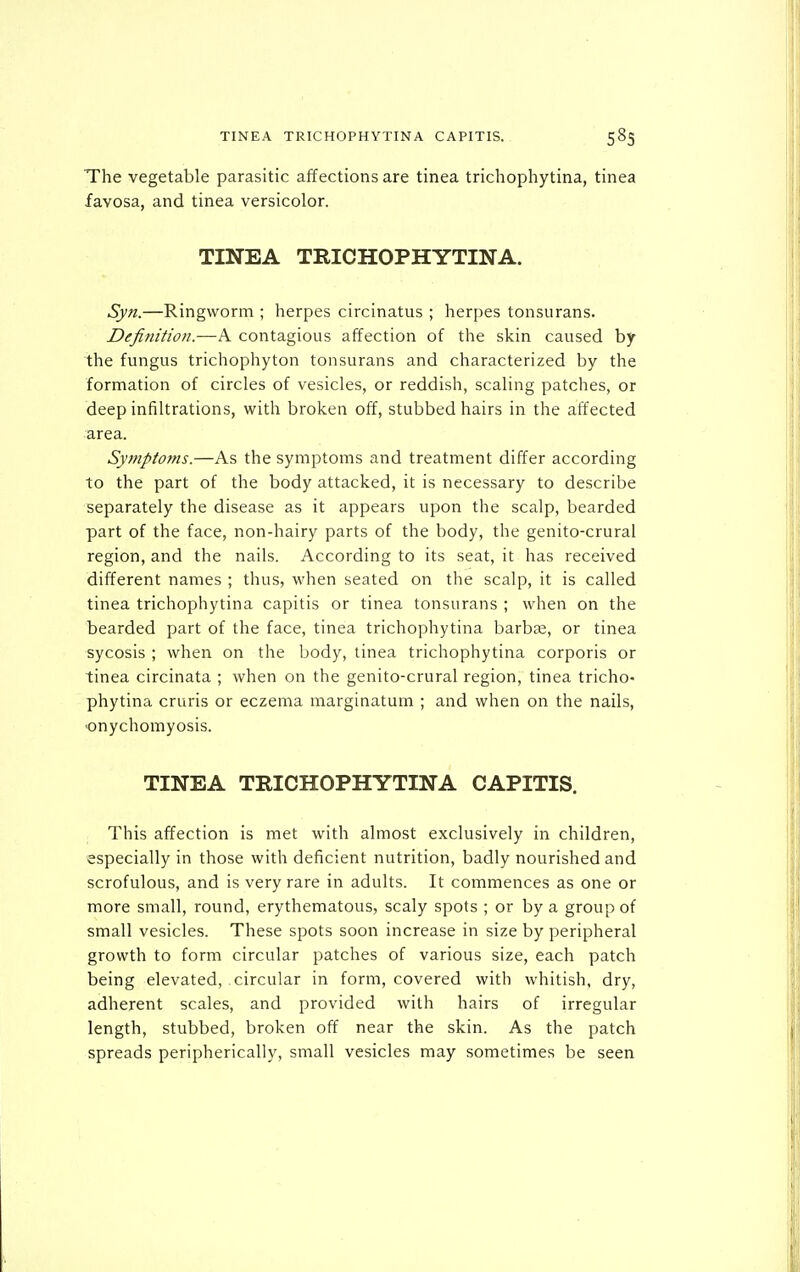 TINEA TRICHOPHYTINA CAPITIS. 583 The vegetable parasitic affections are tinea trichophytina, tinea favosa, and tinea versicolor. TINEA TRICHOPHYTINA. Syn.—Ringworm ; herpes circinatus ; herpes tonsurans. Definition.—A contagious affection of the skin caused by the fungus trichophyton tonsurans and characterized by the formation of circles of vesicles, or reddish, scaling patches, or deep infiltrations, with broken off, stubbed hairs in the affected area. Symptofns.—As the symptoms and treatment differ according to the part of the body attacked, it is necessary to describe separately the disease as it appears upon the scalp, bearded part of the face, non-hairy parts of the body, the genito-crural region, and the nails. According to its seat, it has received different names ; thus, when seated on the scalp, it is called tinea trichophytina capitis or tinea tonsurans ; when on the bearded part of the face, tinea trichophytina barbse, or tinea sycosis ; when on the body, tinea trichophytina corporis or tinea circinata ; when on the genito-crural region, tinea tricho- phytina cruris or eczema marginatum ; and when on the nails, •onychomyosis. TINEA TRICHOPHYTINA CAPITIS. This affection is met with almost exclusively in children, especially in those with deficient nutrition, badly nourished and scrofulous, and is very rare in adults. It commences as one or more small, round, erythematous, scaly spots ; or by a group of small vesicles. These spots soon increase in size by peripheral growth to form circular patches of various size, each patch being elevated, circular in form, covered with whitish, dry, adherent scales, and provided with hairs of irregular length, stubbed, broken off near the skin. As the patch spreads peripherically, small vesicles may sometimes be seen