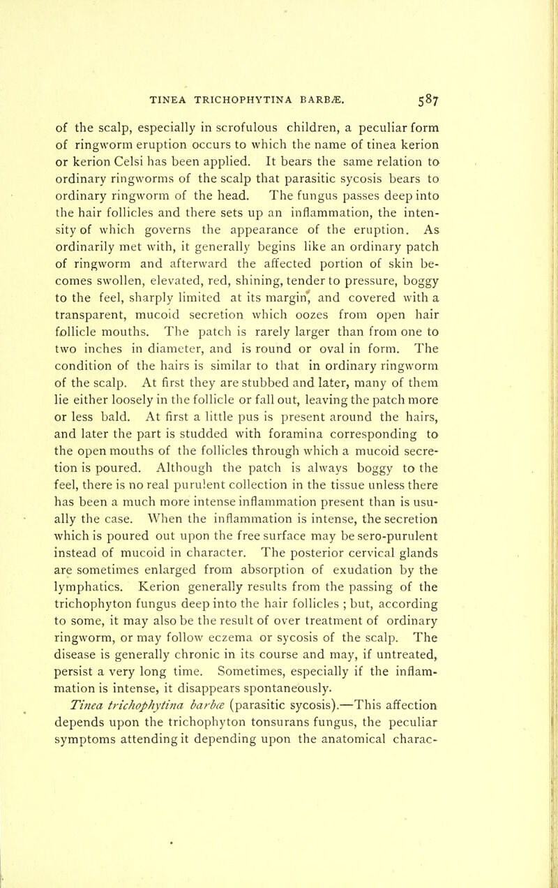 of the scalp, especially in scrofulous children, a peculiar form of ringworm eruption occurs to which the name of tinea kerion or kerion Celsi has been applied. It bears the same relation to ordinary ringworms of the scalp that parasitic sycosis bears to ordinary ringworm of the head. The fungus passes deep into the hair follicles and there sets up an inflammation, the inten- sity of which governs the appearance of the eruption. As ordinarily met with, it generally begins like an ordinary patch of ringworm and afterward the affected portion of skin be- comes swollen, elevated, red, shining, tender to pressure, boggy to the feel, sharply limited at its margin* and covered with a transparent, mucoid secretion which oozes from open hair follicle mouths. The patch is rarely larger than from one to two inches in diameter, and is round or oval in form. The condition of the hairs is similar to that in ordinary ringworm of the scalp. At first they are stubbed and later, many of them lie either loosely in the follicle or fall out, leaving the patch more or less bald. At first a little pus is present around the hairs, and later the part is studded with foramina corresponding to the open mouths of the follicles through which a mucoid secre- tion is poured. Although the patch is always boggy to the feel, there is no real purulent collection in the tissue unless there has been a much more intense inflammation present than is usu- ally the case. When the inflammation is intense, the secretion which is poured out upon the free surface may be sero-purulent instead of mucoid in character. The posterior cervical glands are sometimes enlarged from absorption of exudation by the lymphatics. Kerion generally results from the passing of the trichophyton fungus deep into the hair follicles ; but, according to some, it may also be the result of over treatment of ordinary ringworm, or may follow eczema or sycosis of the scalp. The disease is generally chronic in its course and may, if untreated, persist a very long time. Sometimes, especially if the inflam- mation is intense, it disappears spontaneously. Tinea trichophytina ba?-bce (parasitic sycosis).—This affection depends upon the trichophyton tonsurans fungus, the peculiar symptoms attending it depending upon the anatomical charac-