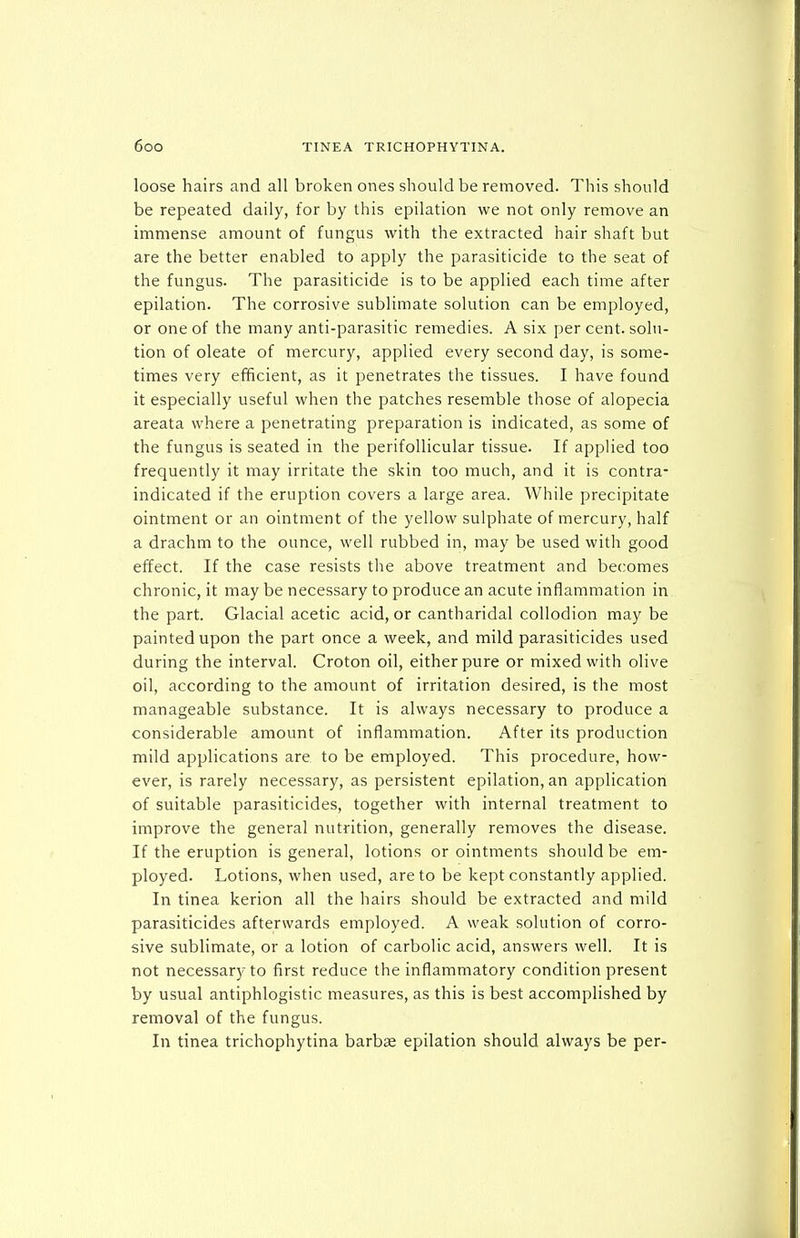 loose hairs and all broken ones should be removed. This should be repeated daily, for by this epilation we not only remove an immense amount of fungus with the extracted hair shaft but are the better enabled to apply the parasiticide to the seat of the fungus. The parasiticide is to be applied each time after epilation. The corrosive sublimate solution can be employed, or one of the many anti-parasitic remedies. A six per cent, solu- tion of oleate of mercury, applied every second day, is some- times very efficient, as it penetrates the tissues. I have found it especially useful when the patches resemble those of alopecia areata where a penetrating preparation is indicated, as some of the fungus is seated in the perifollicular tissue. If applied too frequently it may irritate the skin too much, and it is contra- indicated if the eruption covers a large area. While precipitate ointment or an ointment of the yellow sulphate of mercury, half a drachm to the ounce, well rubbed in, may be used with good effect. If the case resists the above treatment and becomes chronic, it may be necessary to produce an acute inflammation in the part. Glacial acetic acid, or cantharidal collodion may be painted upon the part once a week, and mild parasiticides used during the interval. Croton oil, either pure or mixed with olive oil, according to the amount of irritation desired, is the most manageable substance. It is always necessary to produce a considerable amount of inflammation. After its production mild applications are to be ernployed. This procedure, how- ever, is rarely necessary, as persistent epilation, an application of suitable parasiticides, together with internal treatment to improve the general nutrition, generally removes the disease. If the eruption is general, lotions or ointments should be em- ployed. Lotions, when used, are to be kept constantly applied. In tinea kerion all the hairs should be extracted and mild parasiticides afterwards employed. A weak solution of corro- sive sublimate, or a lotion of carbolic acid, answers well. It is not necessary to first reduce the inflammatory condition present by usual antiphlogistic measures, as this is best accomplished by removal of the fungus. In tinea trichophytina barbae epilation should always be per-