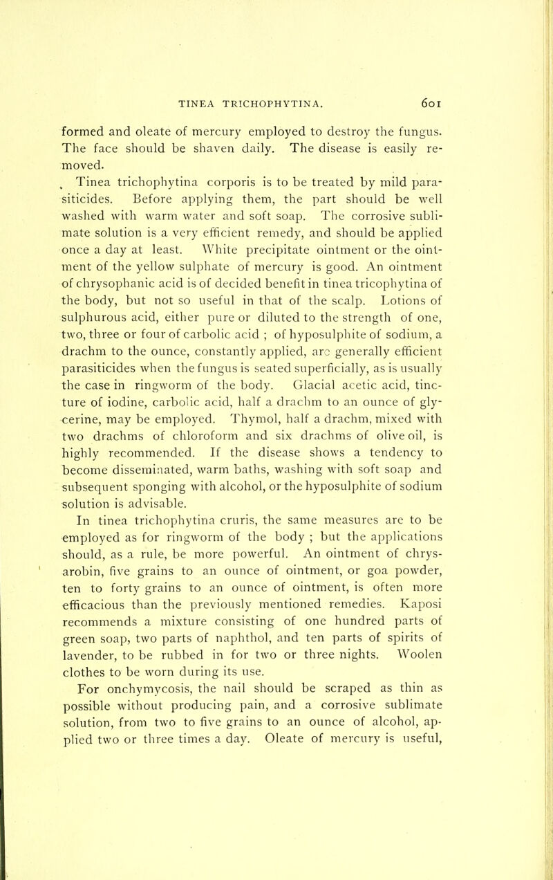 formed and oleate of mercury employed to destroy the fungus. The face should be shaven daily. The disease is easily re- moved. Tinea trichophytina corporis is to be treated by mild para- siticides. Before applying them, the part should be well washed with warm water and soft soap. The corrosive subli- mate solution is a very efficient remedy, and should be applied once a day at least. White precipitate ointment or the oint- ment of the yellow sulphate of mercury is good. An ointment of chrysophanic acid is of decided benefit in tinea tricophytina of the body, but not so useful in that of the scalp. Lotions of sulphurous acid, either pure or diluted to the strength of one, two, three or four of carbolic acid ; of hyposulphite of sodium, a drachm to the ounce, constantly applied, arc generally efficient parasiticides when the fungus is seated superficially, as is usually the case in ringworm of the body. Glacial acetic acid, tinc- ture of iodine, carbolic acid, half a drachm to an ounce of gly- cerine, may be employed. Thymol, half a drachm, mixed with two drachms of chloroform and six drachms of olive oil, is highly recommended. If the disease shows a tendency to become disseminated, warm baths, washing with soft soap and subsequent sponging with alcohol, or the hyposulphite of sodium solution is advisable. In tinea trichophytina cruris, the same measures are to be employed as for ringworm of the body ; but the applications should, as a rule, be more powerful. An ointment of chrys- arobin, five grains to an ounce of ointment, or goa powder, ten to forty grains to an ounce of ointment, is often more efficacious than the previously mentioned remedies. Kaposi recommends a mixture consisting of one hundred parts of green soap, two parts of naphthol, and ten parts of spirits of lavender, to be rubbed in for two or three nights. Woolen clothes to be worn during its use. For onchymycosis, the nail should be scraped as thin as possible without producing pain, and a corrosive sublimate solution, from two to five grains to an ounce of alcohol, ap- plied two or three times a day. Oleate of mercury is useful,