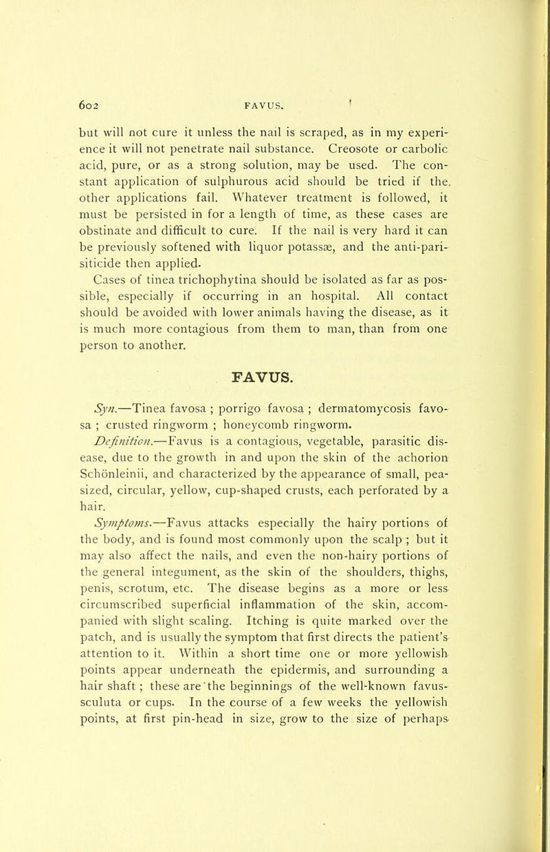but will not cure it unless the nail is scraped, as in my experi- ence it will not penetrate nail substance. Creosote or carbolic acid, pure, or as a strong solution, may be used. The con- stant application of sulphurous acid should be tried if the. other applications fail. Whatever treatment is followed, it must be persisted in for a length of time, as these cases are obstinate and difficult to cure. If the nail is very hard it can be previously softened with liquor potassse, and the anti-pari- siticide then applied. Cases of tinea trichophytina should be isolated as far as pos- sible, especially if occurring in an hospital. All contact should be avoided with lower animals having the disease, as it is much more contagious from them to man, than from one person to another. FAVUS. Syn.—Tinea favosa ; porrigo favosa ; dermatomycosis favo- sa ; crusted ringworm ; honeycomb ringworm. Definition.—Favus is a contagious, vegetable, parasitic dis- ease, due to the growth in and upon the skin of the achorion Schonleinii, and characterized by the appearance of small, pea- sized, circular, yellow, cup-shaped crusts, each perforated by a hair. Symptoms.—Favus attacks especially the hairy portions of the body, and is found most commonly upon the scalp ; but it may also affect the nails, and even the non-hairy portions of the general integument, as the skin of the shoulders, thighs, penis, scrotum, etc. The disease begins as a more or less circumscribed superficial inflammation of the skin, accom- panied with slight scaling. Itching is quite marked over the patch, and is usually the symptom that first directs the patient's attention to it. Within a short time one or more yellowish points appear underneath the epidermis, and surrounding a hair shaft ; these are the beginnings of the well-known favus- sculuta or cups. In the course of a few weeks the yellowish points, at first pin-head in size, grow to the size of perhaps