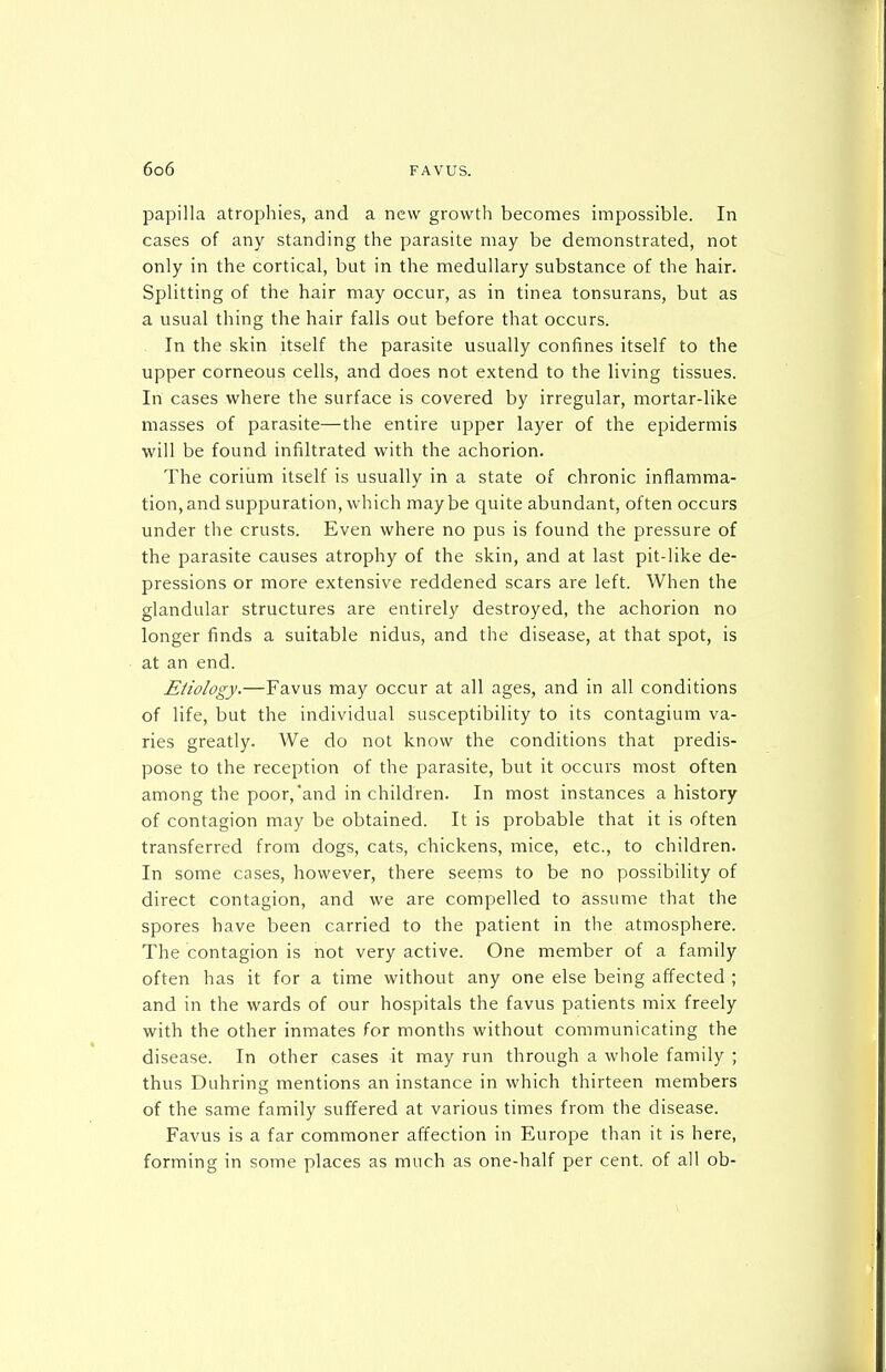 papilla atrophies, and a new growth becomes impossible. In cases of any standing the parasite may be demonstrated, not only in the cortical, but in the medullary substance of the hair. Splitting of the hair may occur, as in tinea tonsurans, but as a usual thing the hair falls out before that occurs. . In the skin itself the parasite usually confines itself to the upper corneous cells, and does not extend to the living tissues. In cases where the surface is covered by irregular, mortar-like masses of parasite—the entire upper layer of the epidermis will be found infiltrated with the achorion. The corium itself is usually in a state of chronic inflamma- tion, and suppuration, which maybe quite abundant, often occurs under the crusts. Even where no pus is found the pressure of the parasite causes atrophy of the skin, and at last pit-like de- pressions or more extensive reddened scars are left. When the glandular structures are entirely destroyed, the achorion no longer finds a suitable nidus, and the disease, at that spot, is at an end. Etiology.—Favus may occur at all ages, and in all conditions of life, but the individual susceptibility to its contagium va- ries greatly. We do not know the conditions that predis- pose to the reception of the parasite, but it occurs most often among the poor,and in children. In most instances a history of contagion may be obtained. It is probable that it is often transferred from dogs, cats, chickens, mice, etc., to children. In some cases, however, there seems to be no possibility of direct contagion, and we are compelled to assume that the spores have been carried to the patient in the atmosphere. The contagion is not very active. One member of a family often has it for a time without any one else being affected ; and in the wards of our hospitals the favus patients mix freely with the other inmates for months without communicating the disease. In other cases it may run through a whole family ; thus Duhring mentions an instance in which thirteen members of the same family suffered at various times from the disease. Favus is a far commoner affection in Europe than it is here, forming in some places as much as one-half per cent, of all ob-