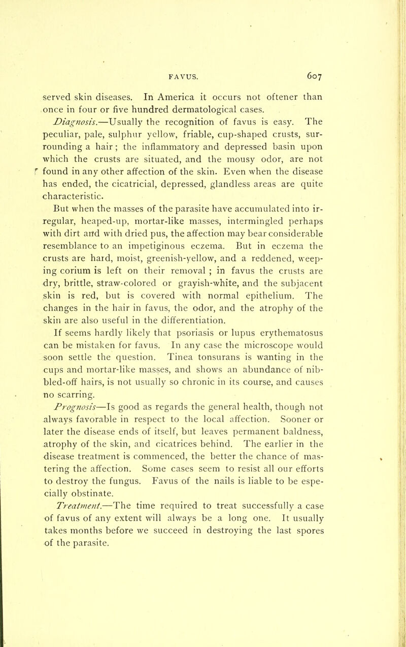 served skin diseases. In America it occurs not oftener than once in four or five hundred dermatological cases. Diagnosis.—Usually the recognition of favus is easy. The peculiar, pale, sulphur yellow, friable, cup-shaped crusts, sur- rounding a hair; the inflammatory and depressed basin upon which the crusts are situated, and the mousy odor, are not f found in any other affection of the skin. Even when the disease has ended, the cicatricial, depressed, glandless areas are quite characteristic. But when the masses of the parasite have accumulated into ir- regular, heaped-up, mortar-like masses, intermingled perhaps with dirt and with dried pus, the affection may bear considerable resemblance to an impetiginous eczema. But in eczema the crusts are hard, moist, greenish-yellow, and a reddened, weep- ing corium is left on their removal ; in favus the crusts are dry, brittle, straw-colored or grayish-white, and the subjacent skin is red, but is covered with normal epithelium. The changes in the hair in favus, the odor, and the atrophy of the skin are also useful in the differentiation. If seems hardly likely that psoriasis or lupus erythematosus can be mistaken for favus. In any case the microscope would soon settle the question. Tinea tonsurans is wanting in the cups and mortar-like masses, and shows an abundance of nib- bled-off hairs, is not usually so chronic in its course, and causes no scarring. Prognosis—Is good as regards the general health, though not always favorable in respect to the local affection. Sooner or later the disease ends of itself, but leaves permanent baldness, atrophy of the skin, and cicatrices behind. The earlier in the disease treatment is commenced, the better the chance of mas- tering the affection. Some cases seem to resist all our efforts to destroy the fungus. Favus of the nails is liable to be espe- cially obstinate. Treatment.—The time required to treat successfully a case of favus of any extent will always be a long one. It usually takes months before we succeed in destroying the last spores of the parasite.