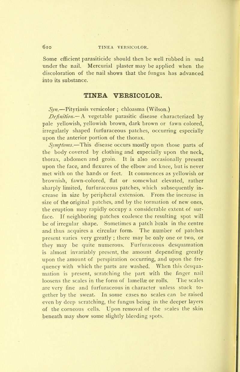 Some efficient parasiticide should then be well rubbed in and tinder the nail. Mercurial plaster may be applied when the discoloration of the nail shows that the fungus has advanced into its substance. TINEA VERSICOLOR. Syjt.—Pityriasis versicolor ; chloasma (Wilson.) Definition.— A vegetable parasitic disease characterized by pale yellowish, yellowish brown, dark brown or fawn colored, irregularly shaped furfuraceous patches, occurring especially upon the anterior portion of the thorax. Symptoms.—This disease occurs mostly upon those parts of the body covered by clothing and especially upon the neck, thorax, abdomen and groin. It is also occasionally present upon the face, and flexures of the elbow and knee, but is never met with on the hands or feet. It commences as yellowish or brownish, fawn-colored, flat or somewhat elevated, rather :sharply limited, furfuraceous patches, which subsequently in- crease in size by peripheral extension. From the increase in size of the original patches, and by the tormalion of new ones, the eruption may rapidly occupy a considerable extent of sur- face. If neighboring patches coalesce the resulting spot will be of irregular shape. Sometimes a patch heals in the centre and thus acquires a circular form. The number of patches present varies very greatly ; there may be only one or two, or they may be quite numerous. Furfuraceous desquamation is almost invariably present, the amount depending greatly upon the amount of perspiration occurring, and upon the fre- quency with which the parts are washed. When this desqua- mation is present, scratching the part with the finger nail loosens the scales in the form of lamellae or rolls. The scales are very fine and furfuraceous in character unless stuck to- gether by the sweat. In some cases no scales can be raised even by deep scratching, the fungus being in the deeper layers of the corneous cells. Upon removal of the scales the skin beneath may show some slightly bleeding spots.