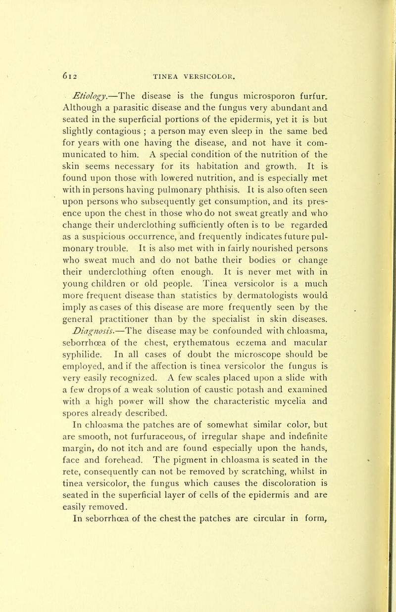 Etiology.—The disease is the fungus microsporon furfur. Although a parasitic disease and the fungus very abundant and seated in the superficial portions of the epidermis, yet it is but slightly contagious ; a person may even sleep in the same bed for years with one having the disease, and not have it com- municated to him. A special condition of the nutrition of the skin seems necessary for its habitation and growth. It is. found upon those with lowered nutrition, and is especially met with in persons having pulmonary phthisis. It is also often seen upon persons who subsequently get consumption, and its pres- ence upon the chest in those who do not sweat greatly and who change their underclothing sufficiently often is to be regarded as a suspicious occurrence, and frequently indicates future pul- monary trouble. It is also met with in fairly nourished persons who sweat much and do not bathe their bodies or change their underclothing often enough. It is never met with in young children or old people. Tinea versicolor is a much more frequent disease than statistics by dermatologists would imply as cases of this disease are more frequently seen by the general practitioner than by the specialist in skin diseases. Diagnosis.—The disease may be confounded with chloasma, seborrhoea of the chest, erythematous eczema and macular syphilide. In all cases of doubt the microscope should be employed, and if the affection is tinea versicolor the fungus is very easily recognized. A few scales placed upon a slide with a few drops of a weak solution of caustic potash and examined with a high power will show the characteristic mycelia and spores already described. In chloasma the patches are of somewhat similar color, but are smooth, not furfuraceous, of irregular shape and indefinite margin, do not itch and are found especially upon the hands, face and forehead. The pigment in chloasma is seated in the rete, consequently can not be removed by scratching, whilst in tinea versicolor, the fungus which causes the discoloration is seated in the superficial layer of cells of the epidermis and are easily removed. In seborrhoea of the chest the patches are circular in form.