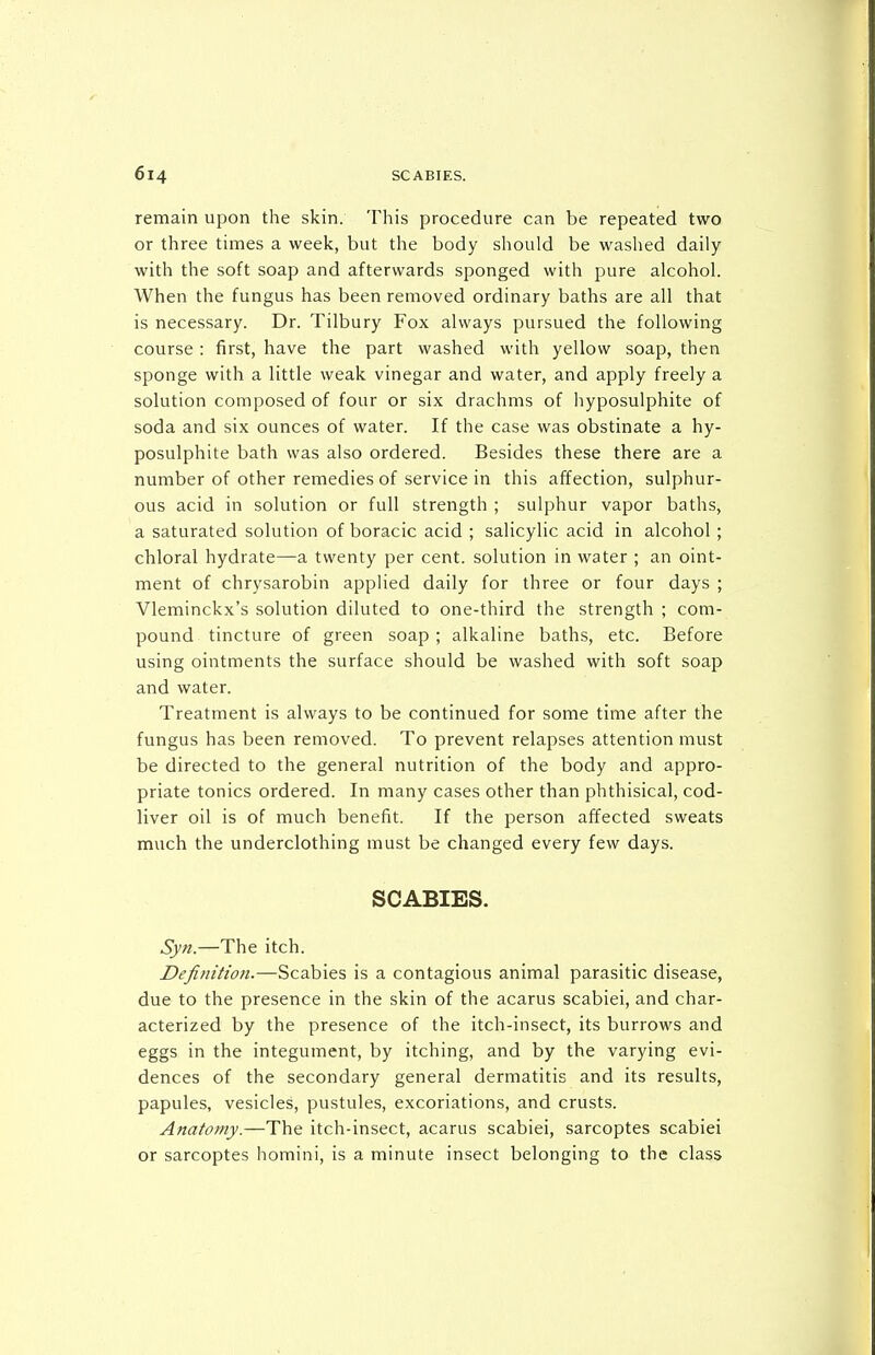 remain upon the skin. This procedure can be repeated two or three times a week, but the body should be washed daily with the soft soap and afterwards sponged with pure alcohol. When the fungus has been removed ordinary baths are all that is necessary. Dr. Tilbury Fox always pursued the following course : first, have the part washed with yellow soap, then sponge with a little weak vinegar and water, and apply freely a solution composed of four or six drachms of hyposulphite of soda and six ounces of water. If the case was obstinate a hy- posulphite bath was also ordered. Besides these there are a number of other remedies of service in this affection, sulphur- ous acid in solution or full strength ; sulphur vapor baths, a saturated solution of boracic acid ; salicylic acid in alcohol ; chloral hydrate—a twenty per cent, solution in water ; an oint- ment of chrysarobin applied daily for three or four days ; Vleminckx's solution diluted to one-third the strength ; com- pound tincture of green soap ; alkaline baths, etc. Before using ointments the surface should be washed with soft soap and water. Treatment is always to be continued for some time after the fungus has been removed. To prevent relapses attention must be directed to the general nutrition of the body and appro- priate tonics ordered. In many cases other than phthisical, cod- liver oil is of much benefit. If the person affected sweats much the underclothing must be changed every few days. SCABIES. Syn.—The itch. Definition.—Scabies is a contagious animal parasitic disease, due to the presence in the skin of the acarus scabiei, and char- acterized by the presence of the itch-insect, its burrows and eggs in the integument, by itching, and by the varying evi- dences of the secondary general dermatitis and its results, papules, vesicles, pustules, excoriations, and crusts. Anatomy.—The itch-insect, acarus scabiei, sarcoptes scabiei or sarcoptes homini, is a minute insect belonging to the class