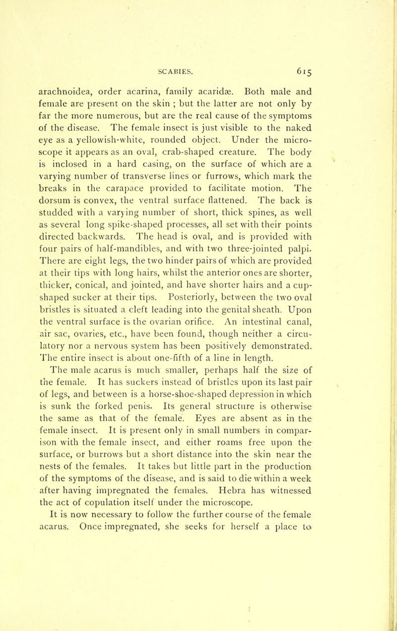 arachnoidea, order acarina, family acaridaj. Both male and female are present on the skin ; but the latter are not only by far the more numerous, but are the real cause of the symptoms of the disease. The female insect is just visible to the naked eye as a yellowish-white, rounded object. Under the micro- scope it appears as an oval, crab-shaped creature. The body is inclosed in a hard casing, on the surface of which are a varying number of transverse lines or furrows, which mark the breaks in the carapace provided to facilitate motion. The dorsum is convex, the ventral surface flattened. The back is studded with a varying number of short, thick spines, as well as several long spike-shaped processes, all set with their points directed backwards. The head is oval, and is provided with four pairs of half-mandibles, and with two three-jointed palpi. There are eight legs, the two hinder pairs of which are provided at their tips with long hairs, whilst the anterior ones are shorter, thicker, conical, and jointed, and have shorter hairs and a cup- shaped sucker at their tips. Posteriorly, between the two oval bristles is situated a cleft leading into the genital sheath. Upon the ventral surface is the ovarian orifice. An intestinal canal, air sac, ovaries, etc., have been found, though neither a circu- latory nor a nervous system has been positively demonstrated. The entire insect is about one-fifth of a line in length. The male acarus is much smaller, perhaps half the size of the female. It has suckers instead of bristles upon its last pair of legs, and between is a horse-shoe-shaped depression in which is sunk the forked penis. Its general structure is otherwise the same as that of the female. Eyes are absent as in the female insect. It is present only in small numbers in compar- ison with the female insect, and either roams free upon the surface, or burrows but a short distance into the skin near the nests of the females. It takes but little part in the production of the symptoms of the disease, and is said to die within a week after having impregnated the females. Hebra has witnessed the act of copulation itself under the microscope. It is now necessary to follow the further course of the female acarus. Once impregnated, she seeks for herself a place ta