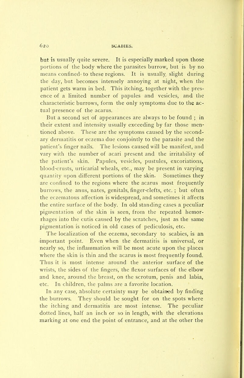 but is usually quite severe. It is especially marked upon those portions of the body where the parasites burrow, but is by no means confined' to these regions. It is usually, slight during the day, but becomes intensely annoying at night, when the patient gets warm in bed. This itching, together with the pres- ence of a limited number of papules and vesicles, and the characteristic burrows, form the only symptoms due to the ac- tual presence of the acarus. But a second set of appearances are always to be found ; in their extent and intensity usually exceeding by far those men- tioned above. These are the symptoms caused by the second- ary dermatitis or eczema due conjointly to the parasite and the patient's finger nails. The lesions caused will be manifest, and vary with the number of acari present and the irritability of the patient's skin. Papules, vesicles, pustules, excoriations, blood-crusts, urticarial wheals, etc., may be present in varying quantity upon different portions of the skin. Sometimes they are confined to the regions where the acarus most frequently burrows, the anus, nates, genitals, finger-clefts, etc. ; but often the eczematous affection is widespread, and sometimes it affects the entire surface of the body. In old standing cases a peculiar pigmentation of the skin is seen, from the repeated hemor- rhages into the cutis caused by the scratches, just as the same pigmentation is noticed in old cases of pediculosis, etc. The localization of the eczema, secondary to scabies, is an important point. Even when the dermatitis is universal, or nearly so, the inflammation will be most acute upon the places where the skin is thin and the acarus is most frequently found. Thus it is most intense around the anterior surface of the wrists, the sides of the fingers, the flexor surfaces of the elbow and knee, around the breast, on the scrotum, penis and labia, etc. In children, the palms are a favorite location. In any case, absolute certainty may be obtair>ed by finding the burrows. They should be sought for on the spots where the itching and dermatitis are most intense. The peculiar dotted lines, half an inch or so in length, with the elevations marking at one end the point of entrance, and at the other the