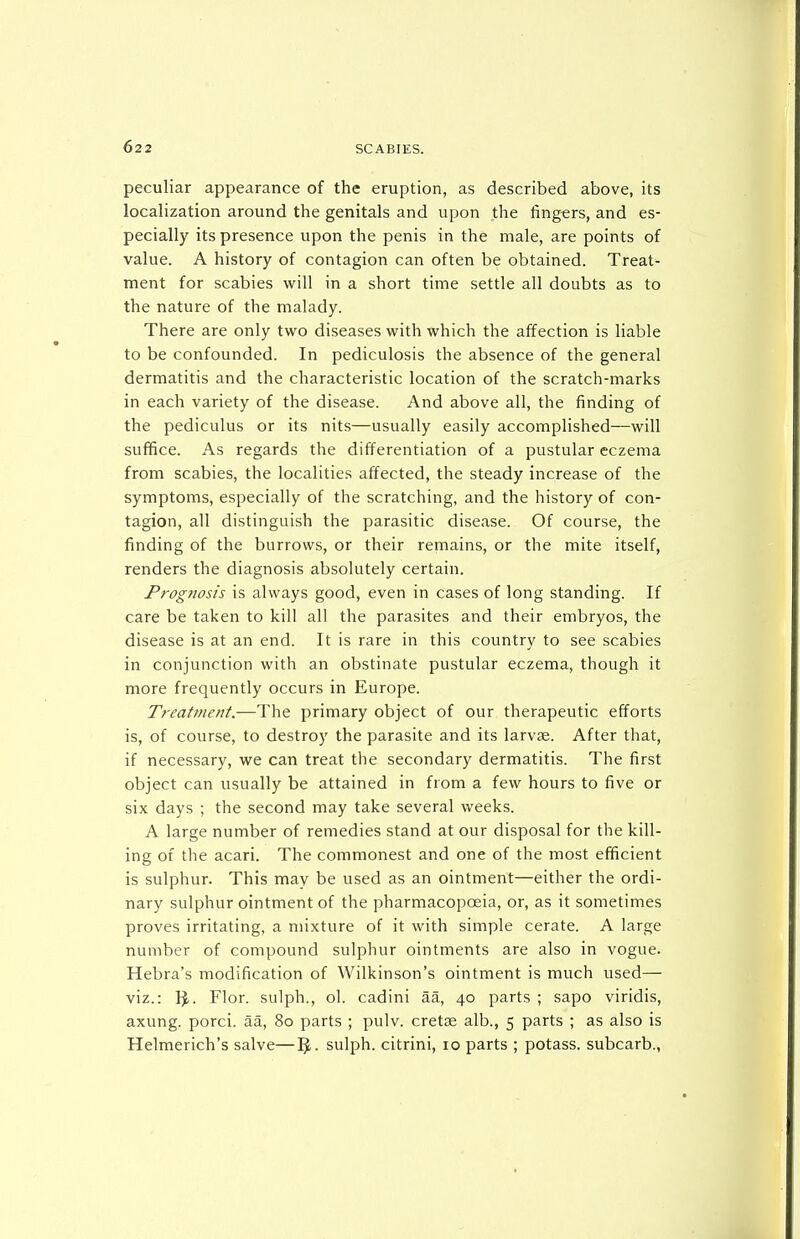 peculiar appearance of the eruption, as described above, its localization around the genitals and upon the lingers, and es- pecially its presence upon the penis in the male, are points of value. A history of contagion can often be obtained. Treat- ment for scabies will in a short time settle all doubts as to the nature of the malady. There are only two diseases with which the affection is liable to be confounded. In pediculosis the absence of the general dermatitis and the characteristic location of the scratch-marks in each variety of the disease. And above all, the finding of the pediculus or its nits—usually easily accomplished—will suffice. As regards the differentiation of a pustular eczema from scabies, the localities affected, the steady increase of the symptoms, especially of the scratching, and the history of con- tagion, all distinguish the parasitic disease. Of course, the finding of the burrows, or their remains, or the mite itself, renders the diagnosis absolutely certain. Prog7iosis is always good, even in cases of long standing. If care be taken to kill all the parasites and their embryos, the disease is at an end. It is rare in this country to see scabies in conjunction with an obstinate pustular eczema, though it more frequently occurs in Europe. Treatment.—The primary object of our therapeutic efforts is, of course, to destroy the parasite and its larvae. After that, if necessary, we can treat the secondary dermatitis. The first object can usually be attained in from a few hours to five or six days ; the second may take several weeks. A large number of remedies stand at our disposal for the kill- ing of the acari. The commonest and one of the most efficient is sulphur. This may be used as an ointment—either the ordi- nary sulphur ointment of the pharmacopoeia, or, as it sometimes proves irritating, a mixture of it with simple cerate. A large number of compound sulphur ointments are also in vogue. Hebra's modification of Wilkinson's ointment is much used— viz.: 1^. Flor. sulph., ol. cadini aa, 40 parts ; sapo viridis, axung. porci. aa, 80 parts ; pulv. cretse alb., 5 parts ; as also is Helmerich's salve—5. sulph. citrini, 10 parts ; potass, subcarb.,