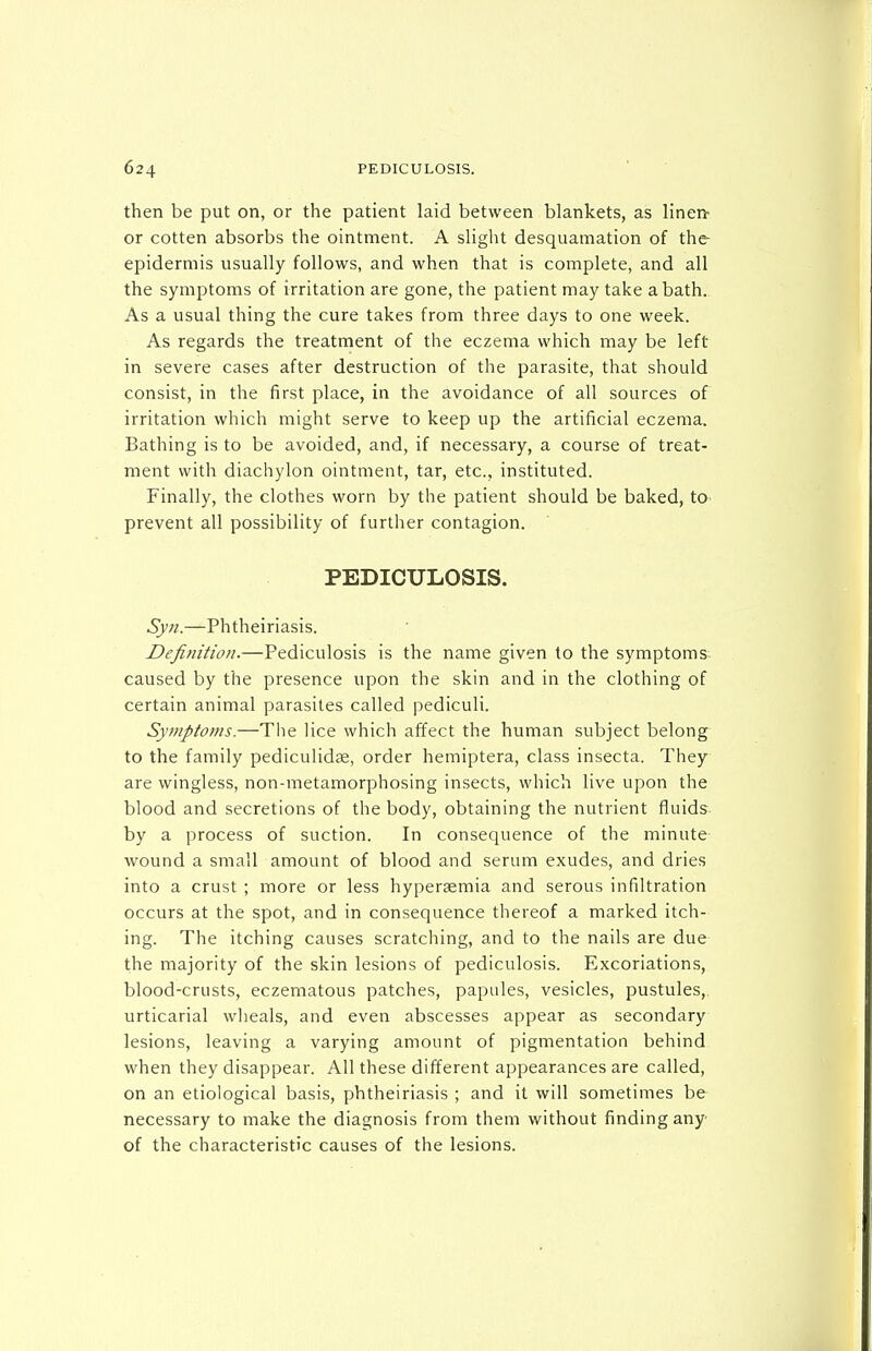 then be put on, or the patient laid between blankets, as linen- or cotten absorbs the ointment. A slight desquamation of the- epidermis usually follows, and when that is complete, and all the symptoms of irritation are gone, the patient may take a bath. As a usual thing the cure takes from three days to one week. As regards the treatment of the eczema which may be left in severe cases after destruction of the parasite, that should consist, in the first place, in the avoidance of all sources of irritation which might serve to keep up the artificial eczema. Bathing is to be avoided, and, if necessary, a course of treat- ment with diachylon ointment, tar, etc., instituted. Finally, the clothes worn by the patient should be baked, to prevent all possibility of further contagion. PEDICULOSIS. Syn.—Phtheiriasis. Definition.—Pediculosis is the name given to the symptoms caused by the presence upon the skin and in the clothing of certain animal parasites called pediculi. Symptoms.—The lice which affect the human subject belong to the family pediculidse, order hemiptera, class insecta. They are wingless, non-metamorphosing insects, which live upon the blood and secretions of the body, obtaining the nutrient fluids by a process of suction. In consequence of the minute- wound a small amount of blood and serum exudes, and dries into a crust ; more or less hyperaemia and serous infiltration occurs at the spot, and in consequence thereof a marked itch- ing. The itching causes scratching, and to the nails are due the majority of the skin lesions of pediculosis. Excoriations, blood-crusts, eczematous patches, papules, vesicles, pustules,, urticarial wheals, and even abscesses appear as secondary lesions, leaving a varying amount of pigmentation behind when they disappear. All these different appearances are called, on an etiological basis, phtheiriasis ; and it will sometimes be necessary to make the diagnosis from them without finding any of the characteristic causes of the lesions.