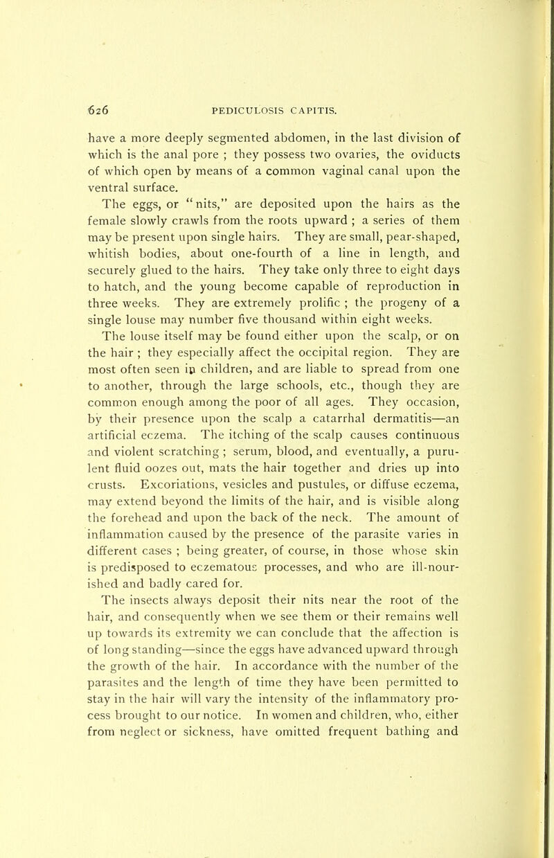 have a more deeply segmented abdomen, in the last division of which is the anal pore ; they possess two ovaries, the oviducts of which open by means of a common vaginal canal upon the ventral surface. The eggs, or nits, are deposited upon the hairs as the female slowly crawls from the roots upward ; a series of them may be present upon single hairs. They are small, pear-shaped, whitish bodies, about one-fourth of a line in length, and securely glued to the hairs. They take only three to eight days to hatch, and the young become capable of reproduction in three weeks. They are extremely prolific ; the progeny of a single louse may number five thousand within eight weeks. The louse itself may be found either upon the scalp, or on the hair ; they especially affect the occipital region. They are most often seen ip children, and are liable to spread from one to another, through the large schools, etc., though they are common enough among the poor of all ages. They occasion, by their presence upon the scalp a catarrhal dermatitis—an artificial eczema. The itching of the scalp causes continuous and violent scratching ; serum, blood, and eventually, a puru- lent fluid oozes out, mats the hair together and dries up into crusts. Excoriations, vesicles and pustules, or diffuse eczema, may extend beyond the limits of the hair, and is visible along the forehead and upon the back of the neck. The amount of inflammation caused by the presence of the parasite varies in different cases ; being greater, of course, in those whose skin is predisposed to eczematous processes, and who are ill-nour- ished and badly cared for. The insects always deposit their nits near the root of the hair, and consequently when we see them or their remains well up towards its extremity we can conclude that the affection is of long standing—since the eggs have advanced upward through the growth of the hair. In accordance with the number of the parasites and the length of time they have been permitted to stay in the hair will vary the intensity of the inflammatory pro- cess brought to our notice. In women and children, who, either from neglect or sickness, have omitted frequent bathing and