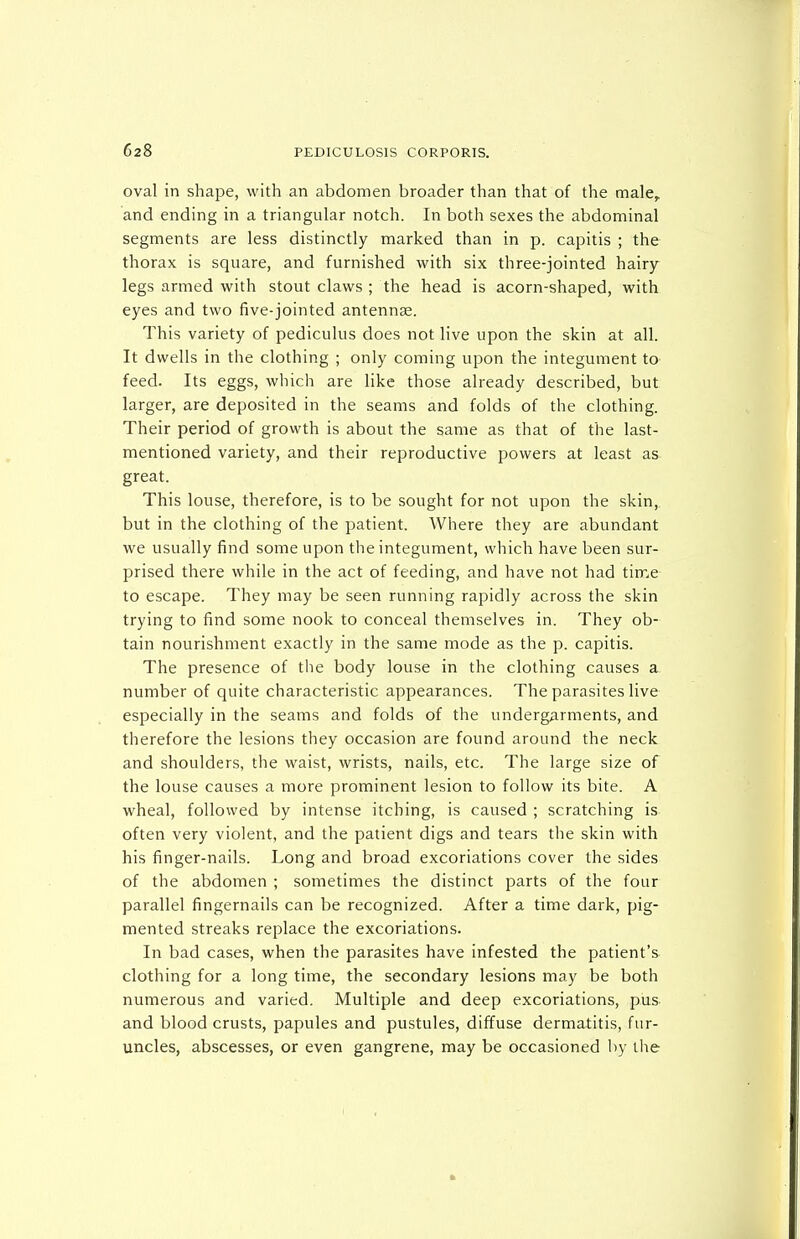 oval in shape, with an abdomen broader than that of the male, and ending in a triangular notch. In both sexes the abdominal segments are less distinctly marked than in p. capitis ; the thorax is square, and furnished with six three-jointed hairy- legs armed with stout claws ; the head is acorn-shaped, with eyes and two five-jointed antennae. This variety of pediculus does not live upon the skin at all. It dwells in the clothing ; only coming upon the integument to feed. Its eggs, which are like those already described, but larger, are deposited in the seams and folds of the clothing. Their period of growth is about the same as that of the last- mentioned variety, and their reproductive powers at least as great. This louse, therefore, is to be sought for not upon the skin, but in the clothing of the patient. Where they are abundant we usually find some upon the integument, which have been sur- prised there while in the act of feeding, and have not had time to escape. They may be seen running rapidly across the skin trying to find some nook to conceal themselves in. They ob- tain nourishment exactly in the same mode as the p. capitis. The presence of the body louse in the clothing causes a number of quite characteristic appearances. The parasites live especially in the seams and folds of the undergarments, and therefore the lesions they occasion are found around the neck and shoulders, the waist, wrists, nails, etc. The large size of the louse causes a more prominent lesion to follow its bite. A wheal, followed by intense itching, is caused ; scratching is often very violent, and the patient digs and tears the skin with his finger-nails. Long and broad excoriations cover the sides of the abdomen ; sometimes the distinct parts of the four parallel fingernails can be recognized. After a time dark, pig- mented streaks replace the excoriations. In bad cases, when the parasites have infested the patient's clothing for a long time, the secondary lesions may be both numerous and varied. Multiple and deep excoriations, pus- and blood crusts, papules and pustules, diffuse dermatitis, fur- uncles, abscesses, or even gangrene, may be occasioned by the