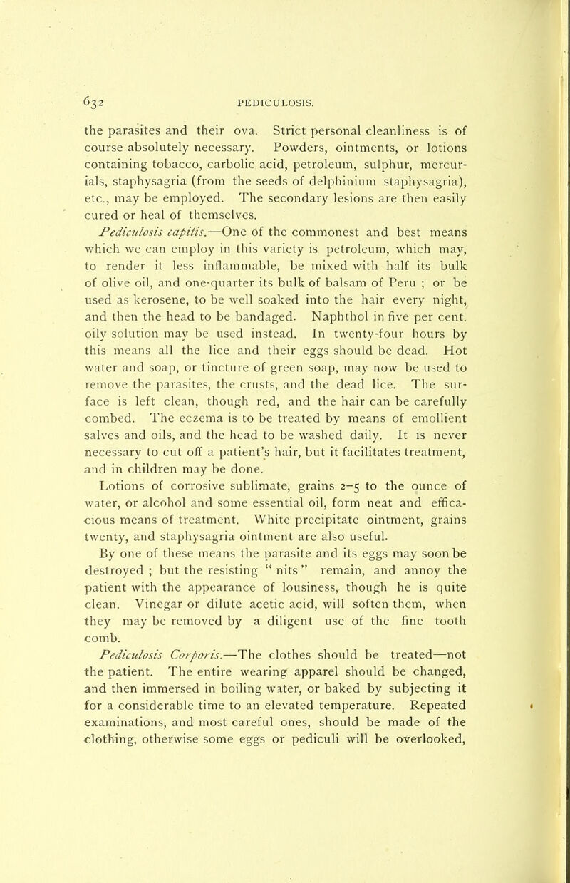 the parasites and their ova. Strict personal cleanliness is of course absolutely necessary. Powders, ointments, or lotions containing tobacco, carbolic acid, petroleum, sulphur, mercur- ials, staphysagria (from the seeds of delphinium staphysagria), etc., may be employed. The secondary lesions are then easily cured or heal of themselves. Pediculosis capitis.—One of the commonest and best means which we can employ in this variety is petroleum, which may, to render it less inflammable, be mixed with half its bulk of olive oil, and one-quarter its bulk of balsam of Peru ; or be used as kerosene, to be well soaked into the hair every night, and then the head to be bandaged. Naphthol in five per cent, oily solution may be used instead. In twenty-four hours by this means all the lice and their eggs should be dead. Hot water and soap, or tincture of green soap, may now be used to remove the parasites, the crusts, and the dead lice. The sur- face is left clean, though red, and the hair can be carefully combed. The eczema is to be treated by means of emollient salves and oils, and the head to be washed daily. It is never necessary to cut off a patient's hair, but it facilitates treatment, and in children may be done. Lotions of corrosive sublimate, grains 2-5 to the ounce of Avater, or alcohol and some essential oil, form neat and effica- cious means of treatment. White precipitate ointment, grains twenty, and staphysagria ointment are also useful. By one of these means the parasite and its eggs may soon be destroyed ; but the resisting nits remain, and annoy the patient with the appearance of lousiness, though he is quite clean. Vinegar or dilute acetic acid, will soften them, when they may be removed by a diligent use of the fine tooth comb. Pediculosis Corporis.—The clothes should be treated—not the patient. The entire wearing apparel should be changed, and then immersed in boiling water, or baked by subjecting it for a considerable time to an elevated temperature. Repeated examinations, and most careful ones, should be made of the clothing, otherwise some eggs or pediculi will be overlooked.