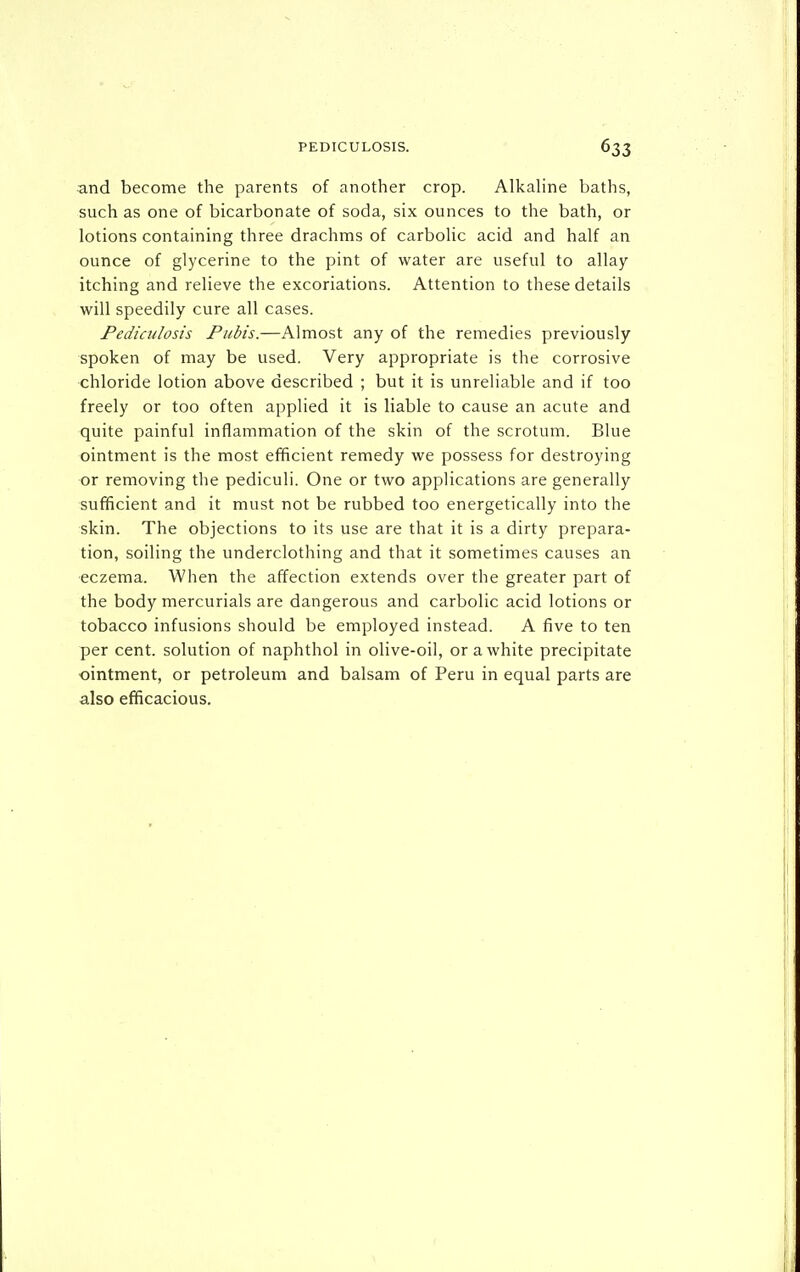 and become the parents of another crop. Alkaline baths, such as one of bicarbonate of soda, six ounces to the bath, or lotions containing three drachms of carbolic acid and half an ounce of glycerine to the pint of water are useful to allay itching and relieve the excoriations. Attention to these details will speedily cure all cases. Pediculosis Pubis.—Almost any of the remedies previously spoken of may be used. Very appropriate is the corrosive chloride lotion above described ; but it is unreliable and if too freely or too often applied it is liable to cause an acute and quite painful inflammation of the skin of the scrotum. Blue ointment is the most efficient remedy we possess for destroying or removing the pediculi. One or two applications are generally sufficient and it must not be rubbed too energetically into the skin. The objections to its use are that it is a dirty prepara- tion, soiling the underclothing and that it sometimes causes an ■eczema. When the affection extends over the greater part of the body mercurials are dangerous and carbolic acid lotions or tobacco infusions should be employed instead. A five to ten per cent, solution of naphthol in olive-oil, or a white precipitate ointment, or petroleum and balsam of Peru in equal parts are also efficacious.