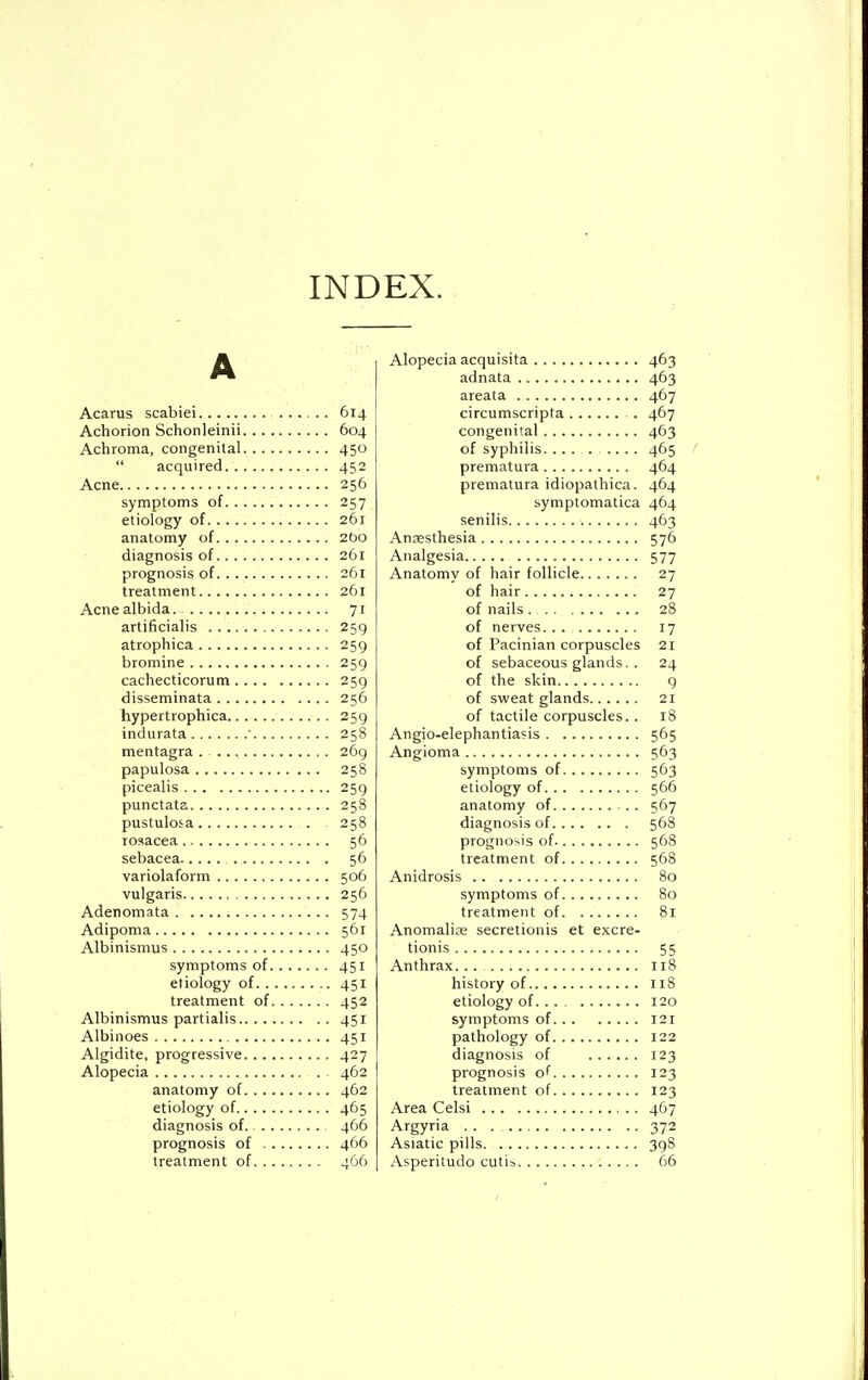 INDEX. A Acarus scabiei 614 Achorion Schonleinii 604 Achroma, congenital 450  acquired 452 Acne 256 symptoms of 257 etiology of 261 anatomy of 2bo diagnosis of 261 prognosis of 261 treatment 261 Acne albida. 71 artificialis 259 atrophica 259 bromine 259 cachecticorum 259 disseminata 256 hypertrophica 259 indurata • 258 mentagra . 269 papulosa 258 picealis 259 punctata 258 pustulosa 258 rosacea 56 sebacea 56 variolaform 506 vulgaris 256 Adenomata 574 Adipoma 561 Albinismus 450 symptoms of 451 etiology of 451 treatment of 452 Albinismus partialis 451 Albinoes 451 Algidite, progressive 427 Alopecia 462 anatomy of 462 etiology of 465 diagnosis of 466 prognosis of 466 treatment of 466 Alopecia acquisita 463 adnata 463 areata 467 circumscripta . 467 congenital 463 of syphilis .... 465 prematura 464 prematura idiopathica. 464 symptomatica 464 senilis 463 Anaesthesia 576 Analgesia 577 Anatomy of hair follicle 27 of hair 27 of nails 28 of nerves 17 of Pacinian corpuscles 21 of sebaceous glands. . 24 of the skin 9 of sweat glands 21 of tactile corpuscles. . 18 Angio-elephantiasis 565 Angioma 563 symptoms of 563 etiology of 566 anatomy of 567 diagnosis of 568 prognosis of 568 treatment of 568 Anidrosis 80 symptoms of 80 treatment of 81 Anomalise secretionis et excre- tionis 55 Anthrax. . . 118 history of 118 etiology of. ... 120 symptoms of 121 pathology of 122 diagnosis of 123 prognosis of 123 treatment of 123 Area Celsi 467 Argyria . . . 372 Asiatic pills 398 Asperitudo cutis 66