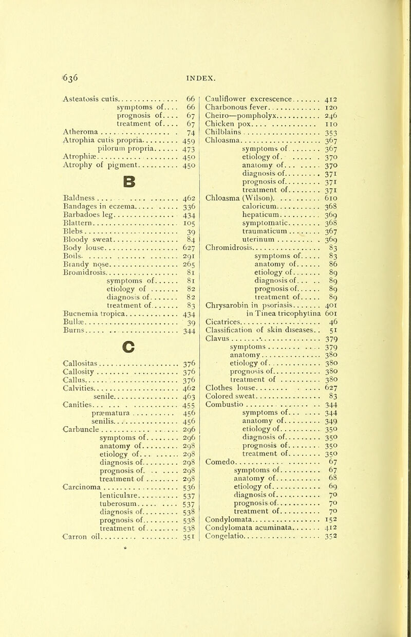 Asteatosis cutis 66 symptoms of.. .. 66 prognosis of. ... 67 treatment of. ... 67 Atheroma 74 Atrophia cutis propria 459 pilorum propria 473 -Atrophise 450 Atrophy of pigment 450 B Baldness .... - ^ 462 Bandages in eczema 336 Barbadoes leg 434 Elattern 105 Blebs 39 Bloody sweat. 84 Body louse 627 Boils 291 Brandy nose 265 Bromidtosis 81 symptoms of 81 etiology of 82 diagnosis of. ...... 82 treatment of 83 Bucnemia tropica 434 Bullffi 39 Burns 344 c Callositas 376 Callosity 376 ■Callus 376 Calvities 462 senile 463 Canities 455 prsematura 456 senilis 456 Carbuncle 296 symptoms of 296 anatomy of 298 etiology of 298 diagnosis of 298 prognosis of 298 treatment of 298 Carcinoma 536 lenticulare 537 tuberosum 537 diagnosis of 538 prognosis of 538 treatment of 538 Carron oil 351 Cauliflower excrescence 412 Charbonous fever 120 Cheiro—pompholyx 246 Chicken pox 110 Chilblains 353 Chloasma 367 symptoms of 367 etiology of. 370 anaiomy of 370 diagnosis of 371 prognosis of 371 treatment of 371 Chloasma (Wilson). ... 610 caloricum 368 hepalicum 369 symptomatic 368 traumaticum 367 uterinum 369 Chromidrosis 83 symptoms of 83 anatomy of 86 etiology of 89 diagnosis of 8g prognosis of 8g treatment of 89 Chrysarobin in psoriasis 401 in Tinea tricophytina 6or Cicatrices 46 Classification of skin diseases.. 51 Clavus •. 379 symptoms 379 anatomy 380 etiology of 380 prognosis of 380 treatment of 380 Clothes louse 627 Colored sweat 83 Combustio 344 symptoms of 344 anatomy of 349 etiology of 350 diagnosis of 350 prognosis of 350 treatment of 350 Comedo 67 symptoms of 67 anatomy of 68 etiology of 69 diagnosis of... 70 prognosis of 70 treatment of 70 Condylomata 152 Condylomata acuminata 412 Congelatio 352