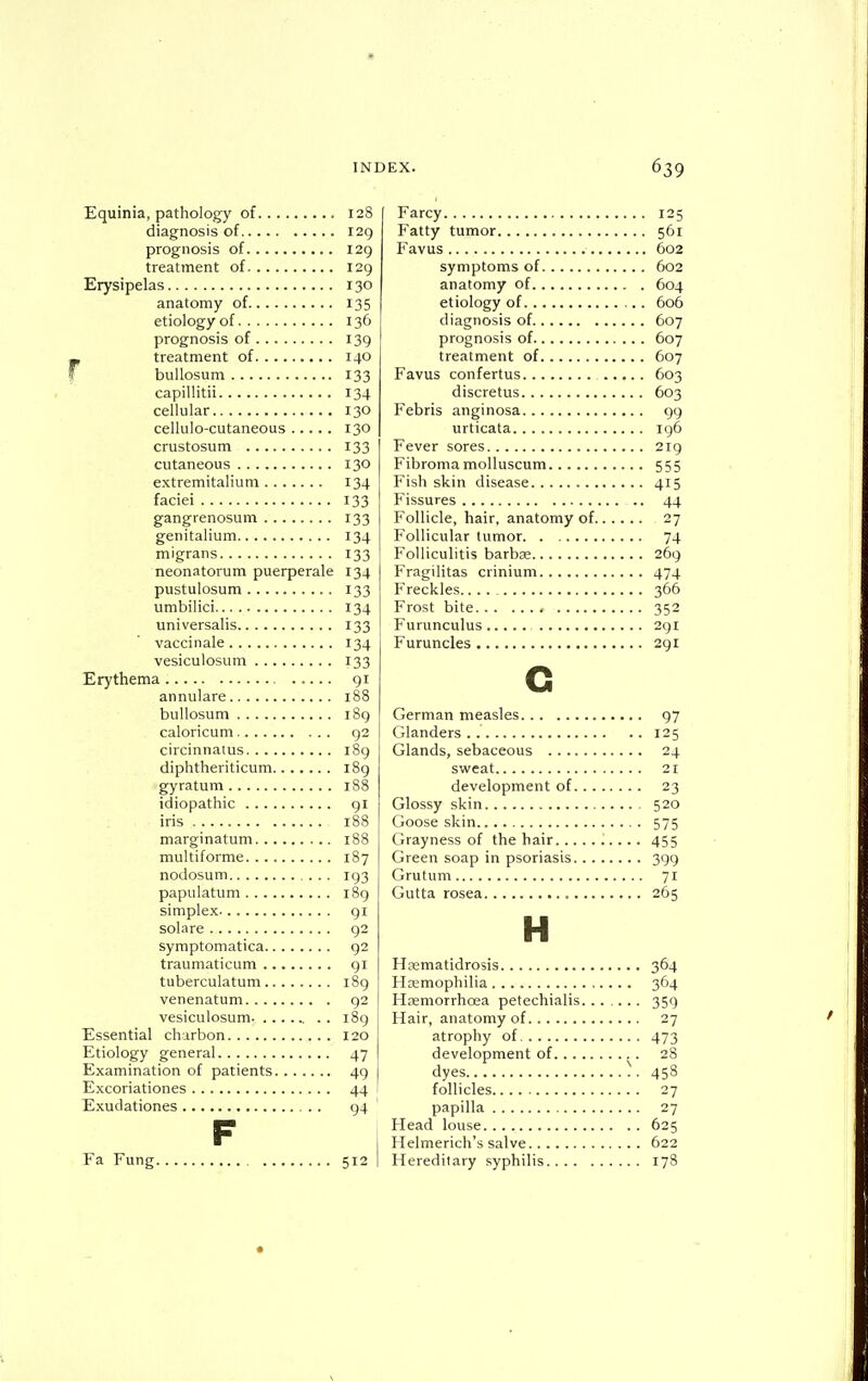 Equinia, pathology of 128 diagnosis of 129 prognosis of 129 treatment of 129 Erysipelas 130 anatomy of 135 etiology of 136 prognosis of 139 - treatment of 140 bullosum 133 capillitii 134 cellular 130 cellulo-cutaneous 130 crustosum 133 cutaneous 130 extremitalium 134 faciei 133 gangrenosum 133 genitalium 134 migrans 133 neonatorum puerperale 134 pustulosum 133 umbilici 134 universalis 133 vaccinale 134 vesiculosum 133 Erythema 91 annulare 188 bullosum 189 caloricum 92 circinnaius i8g diphtheriticum 189 gyratum 188 idiopathic gl iris 188 marginatum 188 multiforme 187 nodosum 193 papulatum 189 simplex 91 solare 92 symptomatica 92 traumaticum 91 tuberculatum 189 venenatum 92 vesiculosum 189 Essential charbon 120 Etiology general 47 Examination of patients 49 Excoriationes 44 Exudationes 94 F Fa Fung 512 Farcy 125 Fatty tumor 561 Favus 602 symptoms of 602 anatomy of 604 etiology of 606 diagnosis of 607 prognosis of 607 treatment of 607 Favus confertus 603 discretus 603 Febris anginosa 99 urticata ig6 Fever sores 219 Fibromamolluscum 555 Fish skin disease 415 Fissures 44 Follicle, hair, anatomy of 27 Follicular tumor 74 Folliculitis barbae 269 Fragilitas crinium 474 Freckles.... 366 Frost bite 352 Furunculus 291 Furuncles 291 G German measles 97 Glanders.. 125 Glands, sebaceous 24 sweat 21 development of 23 Glossy skin 520 Goose skin 575 Grayness of the hair 455 Green soap in psoriasis 399 Grutum 71 Gutta rosea 265 H Haematidrosis 364 Haemophilia 364 Haemorrhoea petechialis 359 Hair, anatomy of 27 atrophy of 473 development of 28 dyes ^. 458 follicles 27 papilla 27 Head louse 625 Helmerich's salve 622 Hereditary syphilis 178