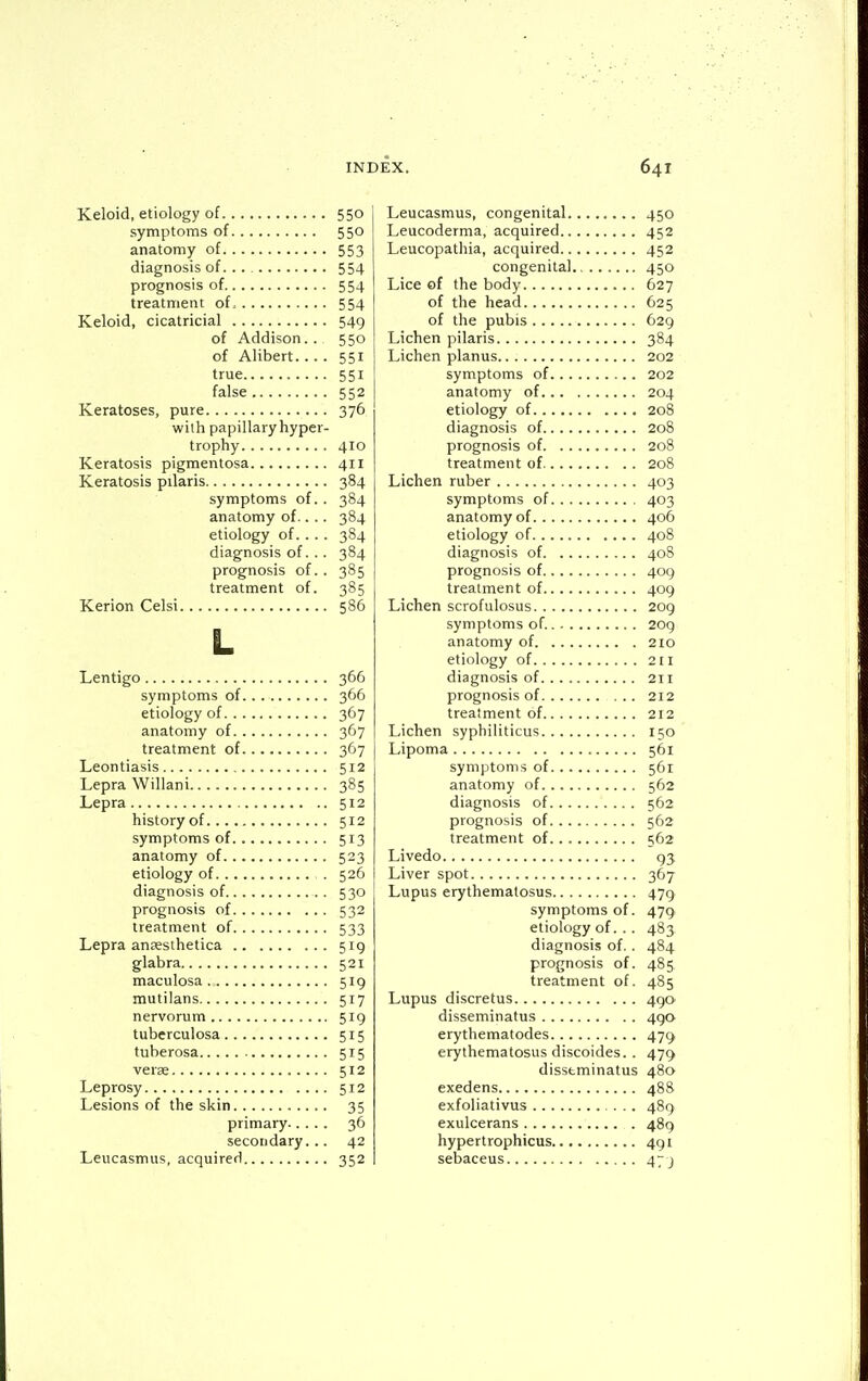 Keloid, etiology of 550 symptoms of 550 anatomy of 553 diagnosis of. . . 554 prognosis of 554 treatment of, 554 Keloid, cicatricial 549 of Addison. . 550 of Alibert. ... 551 true 551 false 552 Keratoses, pure 376 with papillary hyper- trophy 410 Keratosis pigmentosa 411 Keratosis pilaris 384 symptoms of.. 384 anatomy of.. .. 384 etiology of. . . . 384 diagnosis of. . . 384 prognosis of. . 385 treatment of. 385 Kerion Celsi 586 L Lentigo 366 symptoms of 366 etiology of 367 anatomy of 367 treatment of 367 Leontiasis 512 Lepra Willani 385 Lepra 512 history of 512 symptoms of 513 anatomy of 523 etiology of 526 diagnosis of 530 prognosis of 532 treatment of 533 Lepra anassthetica 519 glabra 521 maculosa 519 mutilans 517 nervorum 519 tuberculosa 515 tuberosa 515 verse 512 Leprosy 512 Lesions of the skin 35 primary 36 secondary... 42 Leucasmus, acquired 352 Leucasmus, congenital 450 Leucoderma, acquired 452 Leucopathia, acquired 452 congenital 450 Lice of the body 627 of the head 625 of the pubis 629 Lichen pilaris 384 Lichen planus 202 symptoms of 202 anatomy of 204 etiology of 208 diagnosis of 208 prognosis of 208 treatment of 208 Lichen ruber 403 symptoms of 403 anatomy of 406 etiology of 408 diagnosis of 408 prognosis of 409 treatment of 409 Lichen scrofulosus 209 symptoms of. 209 anatomy of 210 etiology of 211 diagnosis of 211 prognosis of 212 treatment of 212 Lichen syphiliticus 150 Lipoma 561 symptoms of 561 anatomy of 562 diagnosis of 562 prognosis of 562 treatment of 562 Livedo 93 Liver spot 367 Lupus erythematosus 479 symptoms of. 479 etiology of. . . 483 diagnosis of.. 484 prognosis of. 485 treatment of. 485 Lupus discretus 490^ disseminatus 490 erythematodes 479 erythematosus discoides. . 479 disseminatus 480 exedens 488 exfoliativus ... 489 exulcerans 489 hypertrophicus 491 sebaceus 47 j