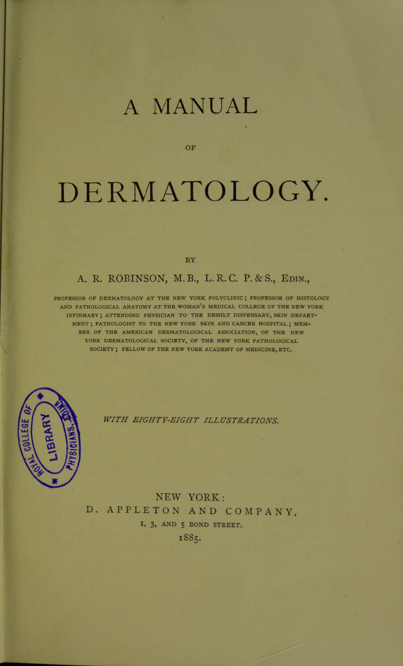 A MANUAL OF DERMATOLOGY. BY A. R. ROBINSON, M.B., L.R.C. P.&S., Edin., PROFESSOR OF DERMATOLOGY AT THE NEW YORK POLYCLINIC ; PROFESSOR OF HISTOLOGY AND PATHOLOGICAL ANATOMY AT THE WOMAN'S MEDICAL COLLEGE OF THE NEW YORK INFIRMARY ; ATTENDING PHYSICIAN TO THE DEMILT DISPENSARY, SKIN DEPART- MENT ; PATHOLOGIST TO THE NEW YORK SKIN AND CANCER HOSPITAL ; MEM- BER OF THE AMERICAN DERMATOLOGICAL ASSOCIATION, OF THE NEW YORK DERMATOLOGICAL SOCIETY, OF THE NEW YORK PATHOLOGICAL SOCIETY ; FELLOW OF THE NEW YORK ACADEMY OF MEDICINE, ETC. WITH EIGHTY-EIGHT ILLUSTRATIONS. NEW YORK: D. APPLETON AND COMPANY, I, 3, AND 5 BOND STREET. l885.