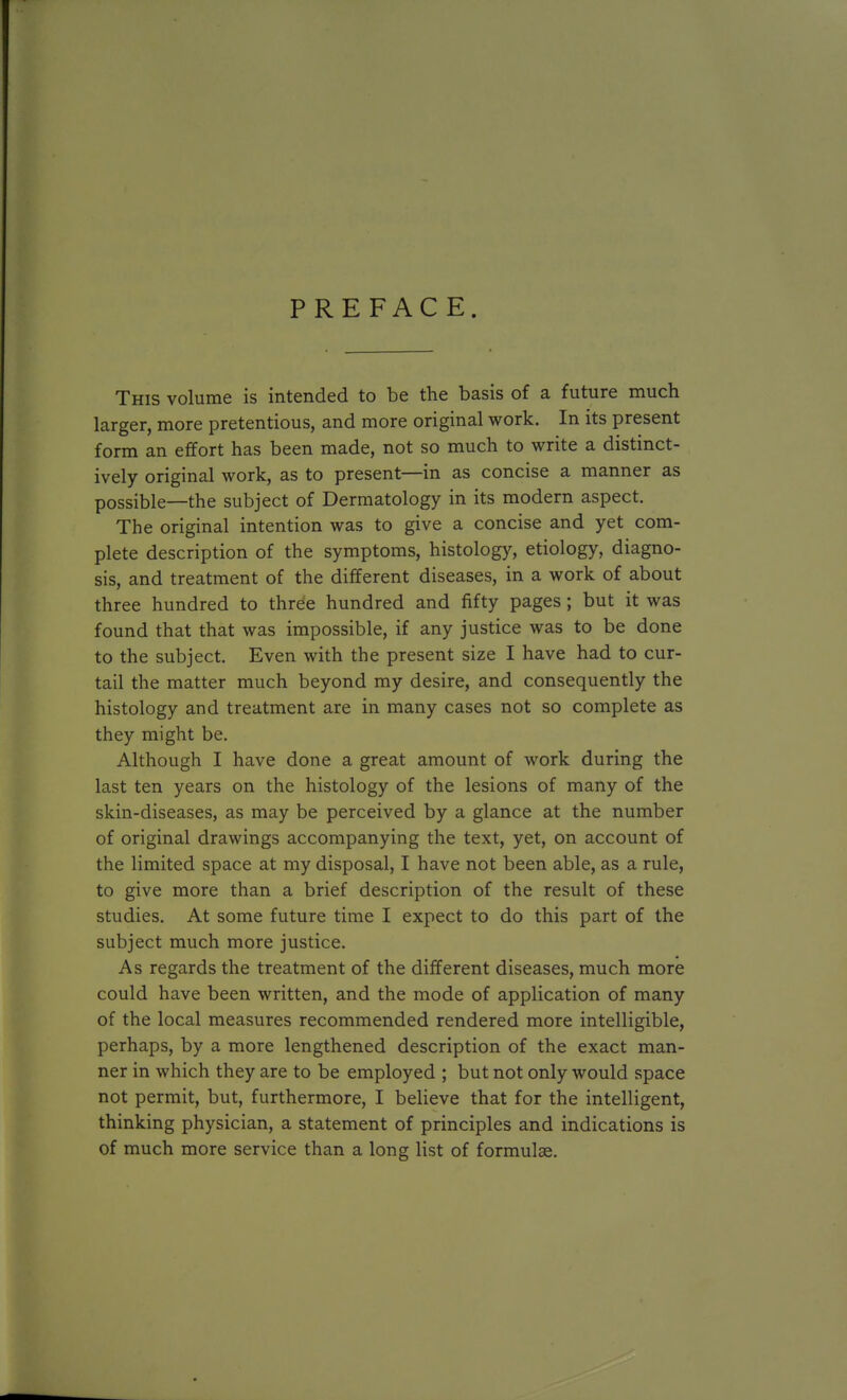 PREFACE. This volume is intended to be the basis of a future much larger, more pretentious, and more original work. In its present form an effort has been made, not so much to write a distinct- ively original work, as to present—in as concise a manner as possible—the subject of Dermatology in its modern aspect. The original intention was to give a concise and yet com- plete description of the symptoms, histology, etiology, diagno- sis, and treatment of the different diseases, in a work of about three hundred to three hundred and fifty pages; but it was found that that was impossible, if any justice was to be done to the subject. Even with the present size I have had to cur- tail the matter much beyond my desire, and consequently the histology and treatment are in many cases not so complete as they might be. Although I have done a great amount of work during the last ten years on the histology of the lesions of many of the skin-diseases, as may be perceived by a glance at the number of original drawings accompanying the text, yet, on account of the limited space at my disposal, I have not been able, as a rule, to give more than a brief description of the result of these studies. At some future time I expect to do this part of the subject much more justice. As regards the treatment of the different diseases, much more could have been written, and the mode of application of many of the local measures recommended rendered more intelligible, perhaps, by a more lengthened description of the exact man- ner in which they are to be employed ; but not only would space not permit, but, furthermore, I believe that for the intelligent, thinking physician, a statement of principles and indications is of much more service than a long list of formulae.