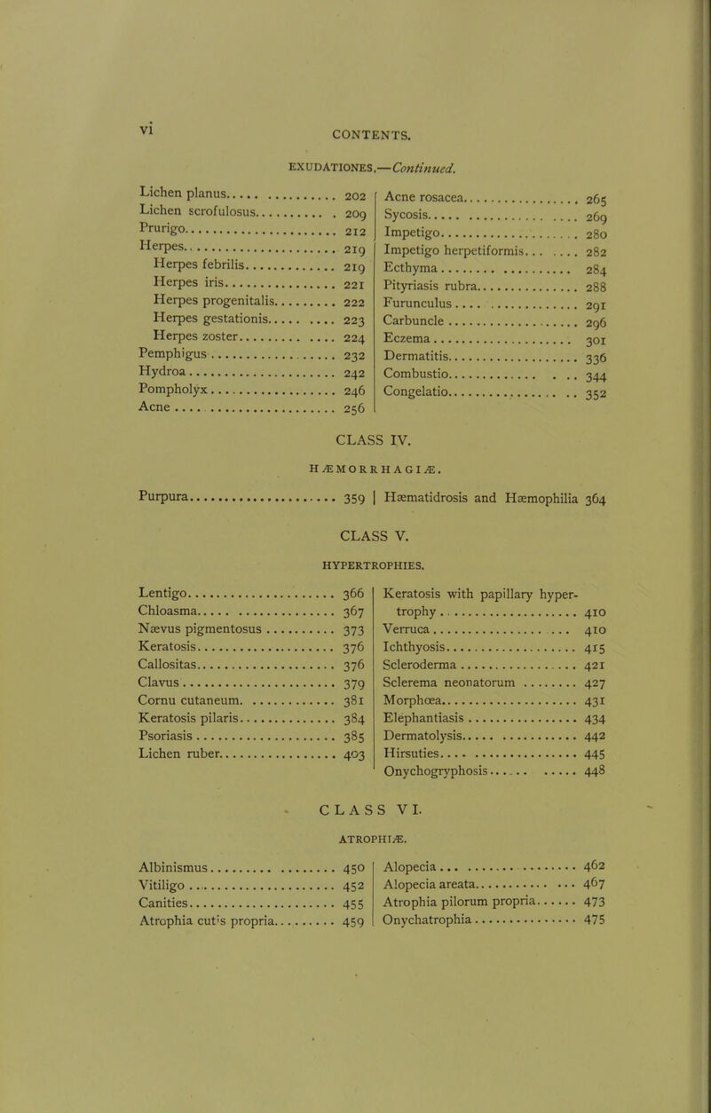 CONTENTS. EXUDATIONES.—Continued. Lichen planus 202 Lichen scrofulosus 209 Prurigo 212 Herpes 219 Herpes febrilis 219 Herpes iris 221 Herpes progenitalis 222 Herpes gestationis 223 Herpes zoster 224 Pemphigus 232 Hydroa 242 Pompholyx 246 Acne 256 Acne rosacea 265 Sycosis 269 Impetigo 280 Impetigo herpetiformis 282 Ecthyma 284 Pityriasis rubra 288 Furunculus 291 Carbuncle 296 Eczema 301 Dermatitis 336 Combustio 344 Congelatio 352 CLASS IV. HEMORRHAGIC. Purpura 359 | Hsematidrosis and Haemophilia 364 CLASS V. HYPERTROPHIES. Lentigo 366 Chloasma 367 Naevus pigmentosus 373 Keratosis 376 Callositas 376 Clavus 379 Cornu cutaneum 381 Keratosis pilaris 384 Psoriasis 385 Lichen ruber 403 Keratosis with papillary hyper- trophy 410 Verruca 410 Ichthyosis 415 Scleroderma 421 Sclerema neonatorum 427 Morphcea 431 Elephantiasis 434 Dermatolysis 442 Hirsuties 445 Onychogryphosis 448 CLASS VI. ATROPHIC Albinismus 450 Alopecia 462 Vitiligo 452 Alopecia areata 467 Canities 455 Atrophia pilorum propria 473 Atrophia cut's propria 459 Onychatrophia 475