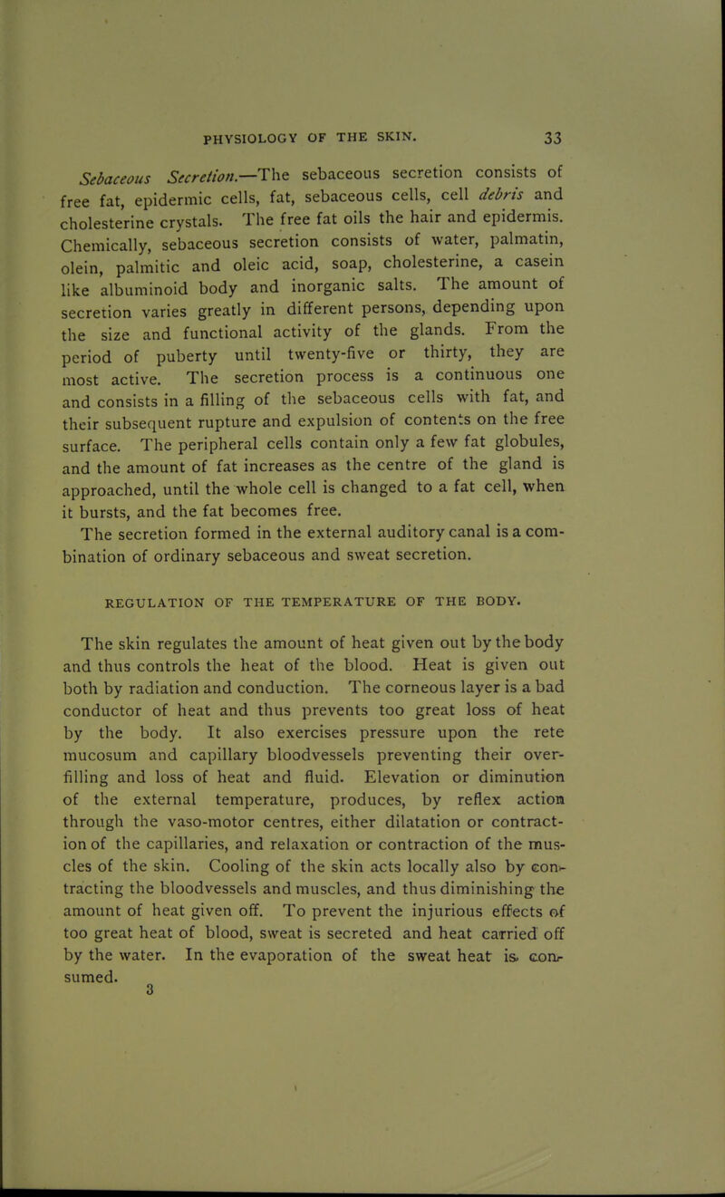 Sebaceous Secretion—The sebaceous secretion consists of free fat, epidermic cells, fat, sebaceous cells, cell debris and cholesterine crystals. The free fat oils the hair and epidermis. Chemically, sebaceous secretion consists of water, palmatin, olein, palmitic and oleic acid, soap, cholesterine, a casein like albuminoid body and inorganic salts. The amount of secretion varies greatly in different persons, depending upon the size and functional activity of the glands. From the period of puberty until twenty-five or thirty, they are most active. The secretion process is a continuous one and consists in a filling of the sebaceous cells with fat, and their subsequent rupture and expulsion of contents on the free surface. The peripheral cells contain only a few fat globules, and the amount of fat increases as the centre of the gland is approached, until the whole cell is changed to a fat cell, when it bursts, and the fat becomes free. The secretion formed in the external auditory canal is a com- bination of ordinary sebaceous and sweat secretion. REGULATION OF THE TEMPERATURE OF THE BODY. The skin regulates the amount of heat given out by the body and thus controls the heat of the blood. Heat is given out both by radiation and conduction. The corneous layer is a bad conductor of heat and thus prevents too great loss of heat by the body. It also exercises pressure upon the rete mucosum and capillary bloodvessels preventing their over- filling and loss of heat and fluid. Elevation or diminution of the external temperature, produces, by reflex action through the vaso-motor centres, either dilatation or contract- ion of the capillaries, and relaxation or contraction of the mus- cles of the skin. Cooling of the skin acts locally also by eon>- tracting the bloodvessels and muscles, and thus diminishing the amount of heat given off. To prevent the injurious effects of too great heat of blood, sweat is secreted and heat carried off by the water. In the evaporation of the sweat heat is. con- sumed. 3