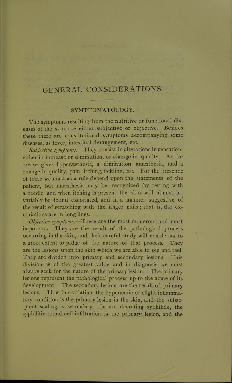 GENERAL CONSIDERATIONS. SYMPTOMATOLOGY. The symptoms resulting from the nutritive or functional dis- eases of the skin are either subjective or objective. Besides these there are constitutional symptoms accompanying some diseases, as fever, intestinal derangement, etc. Subjective symptoms.—They consist in alterations in sensation, either in increase or diminution, or change in quality. An in- crease gives hyperaesthesia, a diminution anaesthesia, and a change in quality, pain, itching, tickling, etc. For the presence of these we must as a rule depend upon the statements of the patient, but anaesthesia may be recognized by testing with a needle, and when itching is present the skin will almost in- variably be found excoriated, and in a manner suggestive of the result of scratching with the finger nails ; that is, the ex- coriations are in long lines. Objective symptoms.—These are the most numerous and most important. They are the result of the pathological process occurring in the skin, and their careful study will enable us to a great extent to judge of the nature of that process. They are the lesions upon the skin which we are able to see and feel. They are divided into primary and secondary lesions. This division is of the greatest value, and in diagnosis we must always seek for the nature of the primary lesion. The primary lesions represent the pathological process up to the acme of its development. The secondary lesions are the result of primary lesions. Thus in scarlatina, the hyperaemic or slight inflamma- tory condition is the primary lesion in the skin, and the subse- quent scaling is secondary. In an ulcerating syphilide, the syphilitic round cell infiltration is the primary lesion, and the