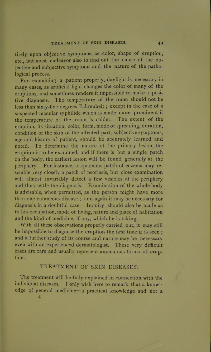 tirely upon objective symptoms, as color, shape of eruption, etc., but must endeavor also to find out the cause of the ob- jective and subjective symptoms and the nature of the patho- logical process. For examining a patient properly, daylight is necessary in many cases, as artificial light changes the color of many of the eruptions, and sometimes renders it impossible to make a posi- tive diagnosis. The temperature of the room should not be less than sixty-five degrees Fahrenheit; except in the case of a suspected macular syphilide which is made more prominent if the temperature of the room is colder. The extent of the eruption, its situation, color, form, mode of spreading, duration, condition of the skin of the affected part, subjective symptoms, age and history of patient, should be accurately learned and noted. To determine the nature of the primary lesion, the eruption is to be examined, and if there is but a single patch on the body, the earliest lesion will be found generally at the periphery. For instance, a squamous patch of eczema may re- semble very closely a patch of psoriasis, but close examination will almost invariably detect a few vesicles at the periphery and thus settle the diagnosis. Examination of the whole body is advisable, when permitted, as the person might have more than one cutaneous disease ; and again it may be necessary for diagnosis in a doubtful case. Inquiry should also he made as to his occupation, mode of living, nature and place of habitation and the kind of medicine, if any, which he is taking. With all these observations properly carried out, it may still be impossible to diagnose the eruption the first time it is, seen ; and a further study of its course and nature may be necessary even with an experienced dermatologist. These very difficult cases are rare and usually represent anomalous forms of erup- tion. TREATMENT OF SKIN DISEASES. The treatment will be fully explained in connection with the- individual diseases. I only wish here to remark that a knowl- edge of general medicine—a practical knowledge and not a 4