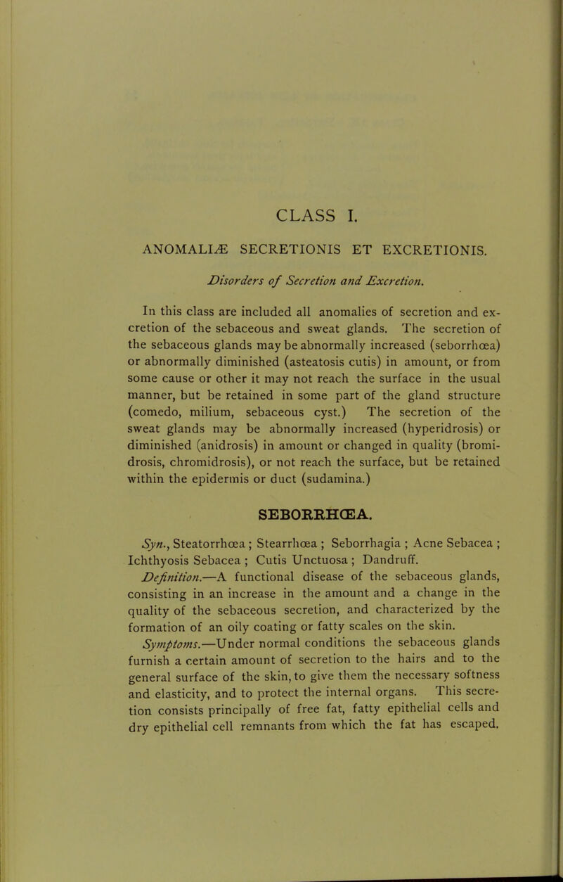 CLASS I. ANOMALLE SECRETIONIS ET EXCRETIONIS. Disorders of Secretion and Excretion. In this class are included all anomalies of secretion and ex- cretion of the sebaceous and sweat glands. The secretion of the sebaceous glands may be abnormally increased (seborrhoea) or abnormally diminished (asteatosis cutis) in amount, or from some cause or other it may not reach the surface in the usual manner, but be retained in some part of the gland structure (comedo, milium, sebaceous cyst.) The secretion of the sweat glands may be abnormally increased (hyperidrosis) or diminished (anidrosis) in amount or changed in quality (bromi- drosis, chromidrosis), or not reach the surface, but be retained within the epidermis or duct (sudamina.) SEBORRHCEA. Syn., Steatorrhea ; Stearrhcea ; Seborrhagia ; Acne Sebacea ; Ichthyosis Sebacea ; Cutis Unctuosa ; Dandruff. Definition.—A functional disease of the sebaceous glands, consisting in an increase in the amount and a change in the quality of the sebaceous secretion, and characterized by the formation of an oily coating or fatty scales on the skin. Symptoms.—Under normal conditions the sebaceous glands furnish a certain amount of secretion to the hairs and to the general surface of the skin, to give them the necessary softness and elasticity, and to protect the internal organs. This secre- tion consists principally of free fat, fatty epithelial cells and dry epithelial cell remnants from which the fat has escaped.