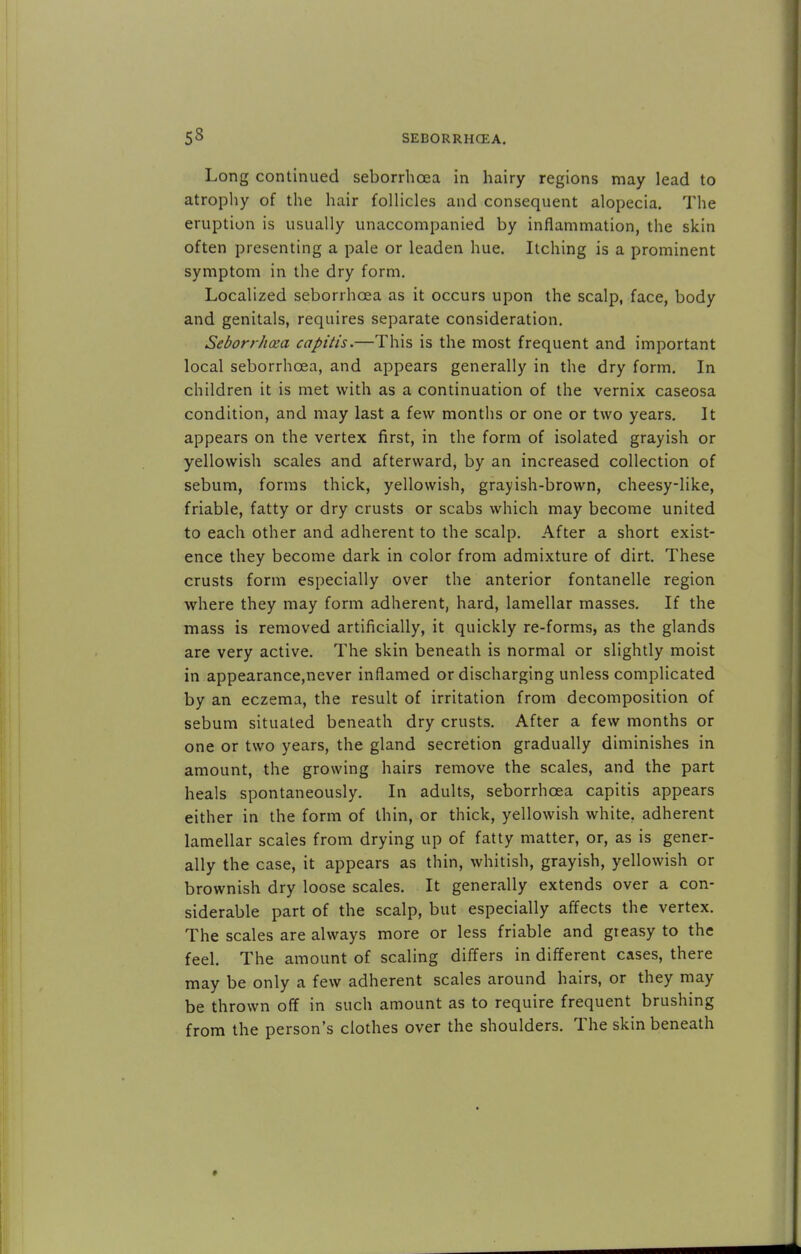 Long continued seborrhcea in hairy regions may lead to atrophy of the hair follicles and consequent alopecia. The eruption is usually unaccompanied by inflammation, the skin often presenting a pale or leaden hue. Itching is a prominent symptom in the dry form. Localized seborrhcea as it occurs upon the scalp, face, body and genitals, requires separate consideration. Seborrhea capitis.—This is the most frequent and important local seborrhcea, and appears generally in the dry form. In children it is met with as a continuation of the vernix caseosa condition, and may last a few months or one or two years. It appears on the vertex first, in the form of isolated grayish or yellowish scales and afterward, by an increased collection of sebum, forms thick, yellowish, grayish-brown, cheesy-like, friable, fatty or dry crusts or scabs which may become united to each other and adherent to the scalp. After a short exist- ence they become dark in color from admixture of dirt. These crusts form especially over the anterior fontanelle region where they may form adherent, hard, lamellar masses. If the mass is removed artificially, it quickly re-forms, as the glands are very active. The skin beneath is normal or slightly moist in appearance,never inflamed or discharging unless complicated by an eczema, the result of irritation from decomposition of sebum situated beneath dry crusts. After a few months or one or two years, the gland secretion gradually diminishes in amount, the growing hairs remove the scales, and the part heals spontaneously. In adults, seborrhcea capitis appears either in the form of thin, or thick, yellowish white, adherent lamellar scales from drying up of fatty matter, or, as is gener- ally the case, it appears as thin, whitish, grayish, yellowish or brownish dry loose scales. It generally extends over a con- siderable part of the scalp, but especially affects the vertex. The scales are always more or less friable and greasy to the feel. The amount of scaling differs in different cases, there may be only a few adherent scales around hairs, or they may be thrown off in such amount as to require frequent brushing from the person's clothes over the shoulders. The skin beneath