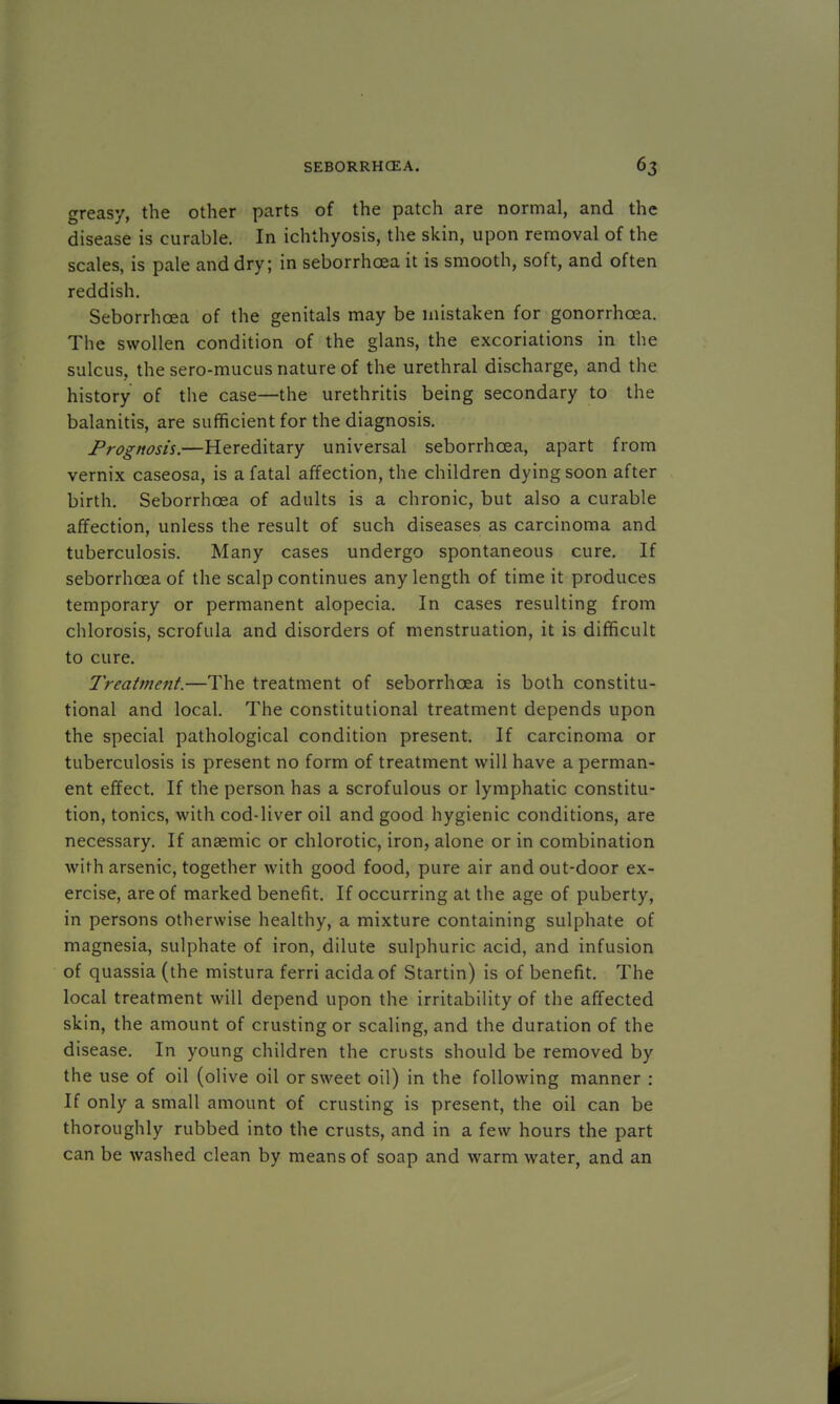 greasy, the other parts of the patch are normal, and the disease is curable. In ichthyosis, the skin, upon removal of the scales, is pale and dry; in seborrhoea it is smooth, soft, and often reddish. Seborrhoea of the genitals may be mistaken for gonorrhoea. The swollen condition of the glans, the excoriations in the sulcus, the sero-mucus nature of the urethral discharge, and the history of the case—the urethritis being secondary to the balanitis, are sufficient for the diagnosis. Prognosis.—Hereditary universal seborrhcea, apart from vernix caseosa, is a fatal affection, the children dying soon after birth. Seborrhcea of adults is a chronic, but also a curable affection, unless the result of such diseases as carcinoma and tuberculosis. Many cases undergo spontaneous cure. If seborrhcea of the scalp continues any length of time it produces temporary or permanent alopecia. In cases resulting from chlorosis, scrofula and disorders of menstruation, it is difficult to cure. Treatment.—The treatment of seborrhcea is both constitu- tional and local. The constitutional treatment depends upon the special pathological condition present. If carcinoma or tuberculosis is present no form of treatment will have a perman- ent effect. If the person has a scrofulous or lymphatic constitu- tion, tonics, with cod-liver oil and good hygienic conditions, are necessary. If anaemic or chlorotic, iron, alone or in combination with arsenic, together with good food, pure air and out-door ex- ercise, are of marked benefit. If occurring at the age of puberty, in persons otherwise healthy, a mixture containing sulphate of magnesia, sulphate of iron, dilute sulphuric acid, and infusion of quassia (the mistura ferri acidaof Startin) is of benefit. The local treatment will depend upon the irritability of the affected skin, the amount of crusting or scaling, and the duration of the disease. In young children the crusts should be removed by the use of oil (olive oil or sweet oil) in the following manner : If only a small amount of crusting is present, the oil can be thoroughly rubbed into the crusts, and in a few hours the part can be washed clean by means of soap and warm water, and an
