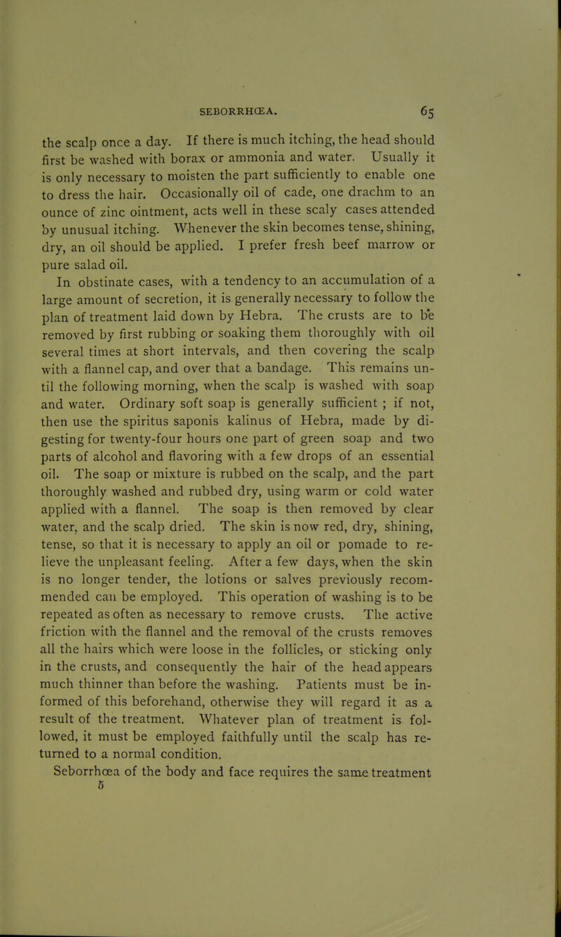 the scalp once a day. If there is much itching, the head should first be washed with borax or ammonia and water. Usually it is only necessary to moisten the part sufficiently to enable one to dress the hair. Occasionally oil of cade, one drachm to an ounce of zinc ointment, acts well in these scaly cases attended by unusual itching. Whenever the skin becomes tense, shining, dry, an oil should be applied. I prefer fresh beef marrow or pure salad oil. In obstinate cases, with a tendency to an accumulation of a large amount of secretion, it is generally necessary to follow the plan of treatment laid down by Hebra. The crusts are to be removed by first rubbing or soaking them thoroughly with oil several times at short intervals, and then covering the scalp with a flannel cap, and over that a bandage. This remains un- til the following morning, when the scalp is washed with soap and water. Ordinary soft soap is generally sufficient ; if not, then use the spiritus saponis kalinus of Hebra, made by di- gesting for twenty-four hours one part of green soap and two parts of alcohol and flavoring with a few drops of an essential oil. The soap or mixture is rubbed on the scalp, and the part thoroughly washed and rubbed dry, using warm or cold water applied with a flannel. The soap is then removed by clear water, and the scalp dried. The skin is now red, dry, shining, tense, so that it is necessary to apply an oil or pomade to re- lieve the unpleasant feeling. After a few days, when the skin is no longer tender, the lotions or salves previously recom- mended can be employed. This operation of washing is to be repeated as often as necessary to remove crusts. The active friction with the flannel and the removal of the crusts removes all the hairs which were loose in the follicles, or sticking only in the crusts, and consequently the hair of the head appears much thinner than before the washing. Patients must be in- formed of this beforehand, otherwise they will regard it as a result of the treatment. Whatever plan of treatment is fol- lowed, it must be employed faithfully until the scalp has re- turned to a normal condition. Seborrhcea of the body and face requires the same treatment 5