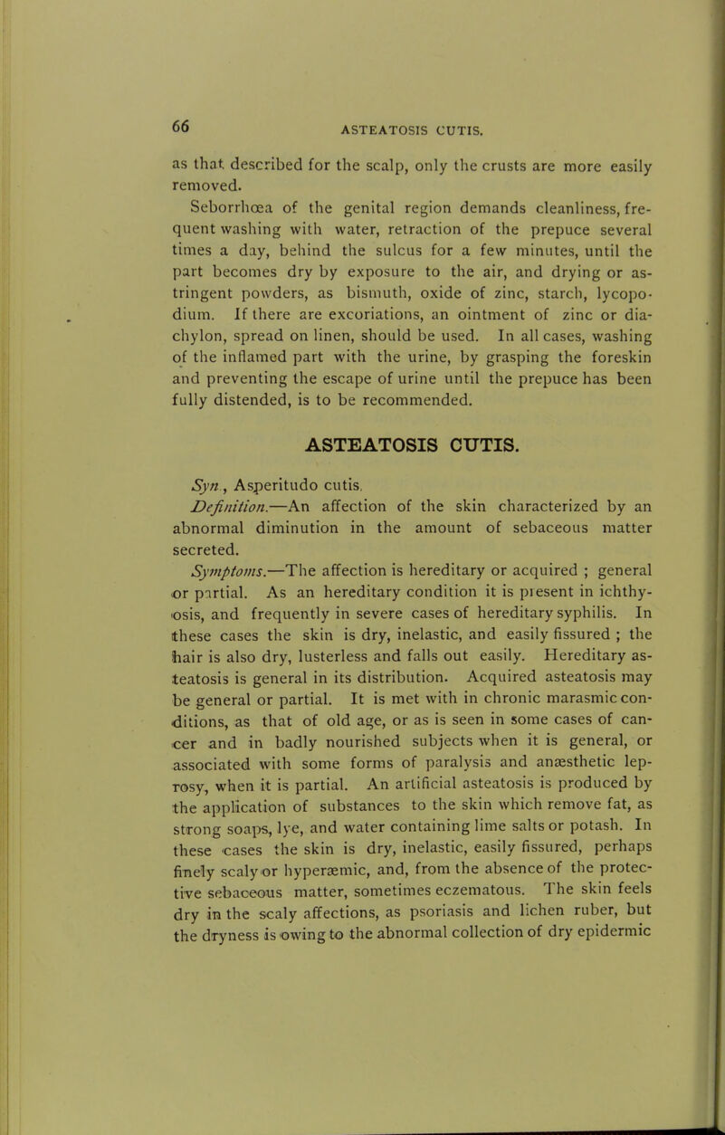ASTEATOSIS CUTIS. as that described for the scalp, only the crusts are more easily removed. Seborrhoea of the genital region demands cleanliness, fre- quent washing with water, retraction of the prepuce several times a day, behind the sulcus for a few minutes, until the part becomes dry by exposure to the air, and drying or as- tringent powders, as bismuth, oxide of zinc, starch, lycopo- dium. If there are excoriations, an ointment of zinc or dia- chylon, spread on linen, should be used. In all cases, washing of the inflamed part with the urine, by grasping the foreskin and preventing the escape of urine until the prepuce has been fully distended, is to be recommended. ASTEATOSIS CUTIS. Syn., Asperitudo cutis. Definition.—An affection of the skin characterized by an abnormal diminution in the amount of sebaceous matter secreted. Symptoms.—The affection is hereditary or acquired ; general or partial. As an hereditary condition it is present in ichthy- osis, and frequently in severe cases of hereditary syphilis. In these cases the skin is dry, inelastic, and easily fissured ; the hair is also dry, lusterless and falls out easily. Hereditary as- teatosis is general in its distribution. Acquired asteatosis may be general or partial. It is met with in chronic marasmic con- ditions, as that of old age, or as is seen in some cases of can- cer and in badly nourished subjects when it is general, or associated with some forms of paralysis and anaesthetic lep- rosy^ when it is partial. An artificial asteatosis is produced by the application of substances to the skin which remove fat, as strong soaps, lye, and water containing lime salts or potash. In these cases the skin is dry, inelastic, easily fissured, perhaps finely scaly or hyperaemic, and, from the absence of the protec- tive sebaceous matter, sometimes eczematous. The skin feels dry in the scaly affections, as psoriasis and lichen ruber, but the dryness is owing to the abnormal collection of dry epidermic