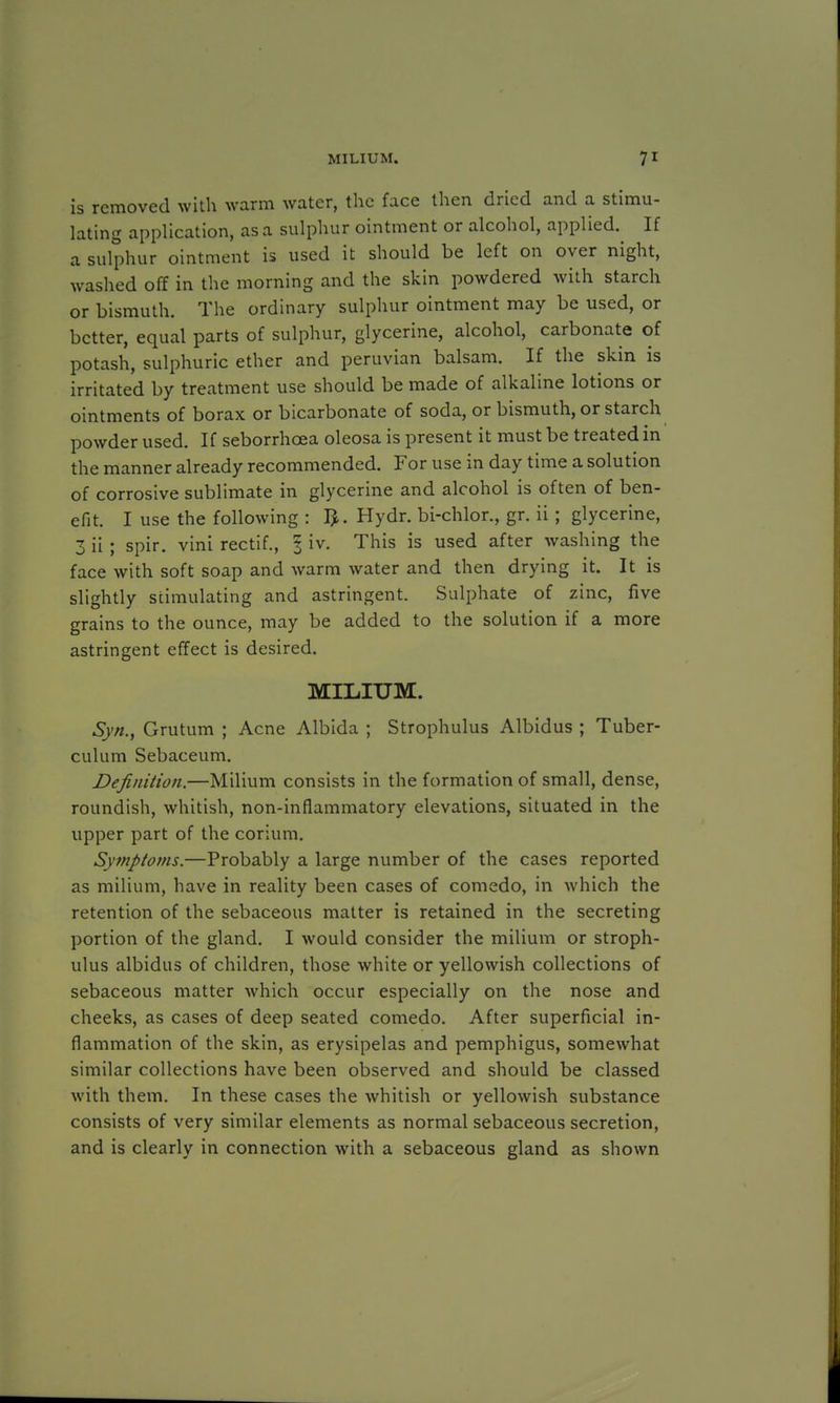 is removed with warm water, the face then dried and a stimu- lating application, as a sulphur ointment or alcohol, applied. If a sulphur ointment is used it should be left on over night, washed off in the morning and the skin powdered with starch or bismuth. The ordinary sulphur ointment may be used, or better, equal parts of sulphur, glycerine, alcohol, carbonate of potash, sulphuric ether and peruvian balsam. If the skin is irritated by treatment use should be made of alkaline lotions or ointments of borax or bicarbonate of soda, or bismuth, or starch powder used. If seborrhoea oleosa is present it must be treated in the manner already recommended. For use in day time a solution of corrosive sublimate in glycerine and alcohol is often of ben- efit. I use the following : Hydr. bi-chlor., gr. ii; glycerine, 3 ii ; spir. vini rectif., I iv. This is used after washing the face with soft soap and warm water and then drying it. It is slightly stimulating and astringent. Sulphate of zinc, five grains to the ounce, may be added to the solution if a more astringent effect is desired. MILIUM. Syn., Grutum ; Acne Albida ; Strophulus Albidus ; Tuber- culum Sebaceum. Definition.—Milium consists in the formation of small, dense, roundish, whitish, non-inflammatory elevations, situated in the upper part of the corium. Symptoms.—Probably a large number of the cases reported as milium, have in reality been cases of comedo, in which the retention of the sebaceous matter is retained in the secreting portion of the gland. I would consider the milium or stroph- ulus albidus of children, those white or yellowish collections of sebaceous matter which occur especially on the nose and cheeks, as cases of deep seated comedo. After superficial in- flammation of the skin, as erysipelas and pemphigus, somewhat similar collections have been observed and should be classed with them. In these cases the whitish or yellowish substance consists of very similar elements as normal sebaceous secretion, and is clearly in connection with a sebaceous gland as shown