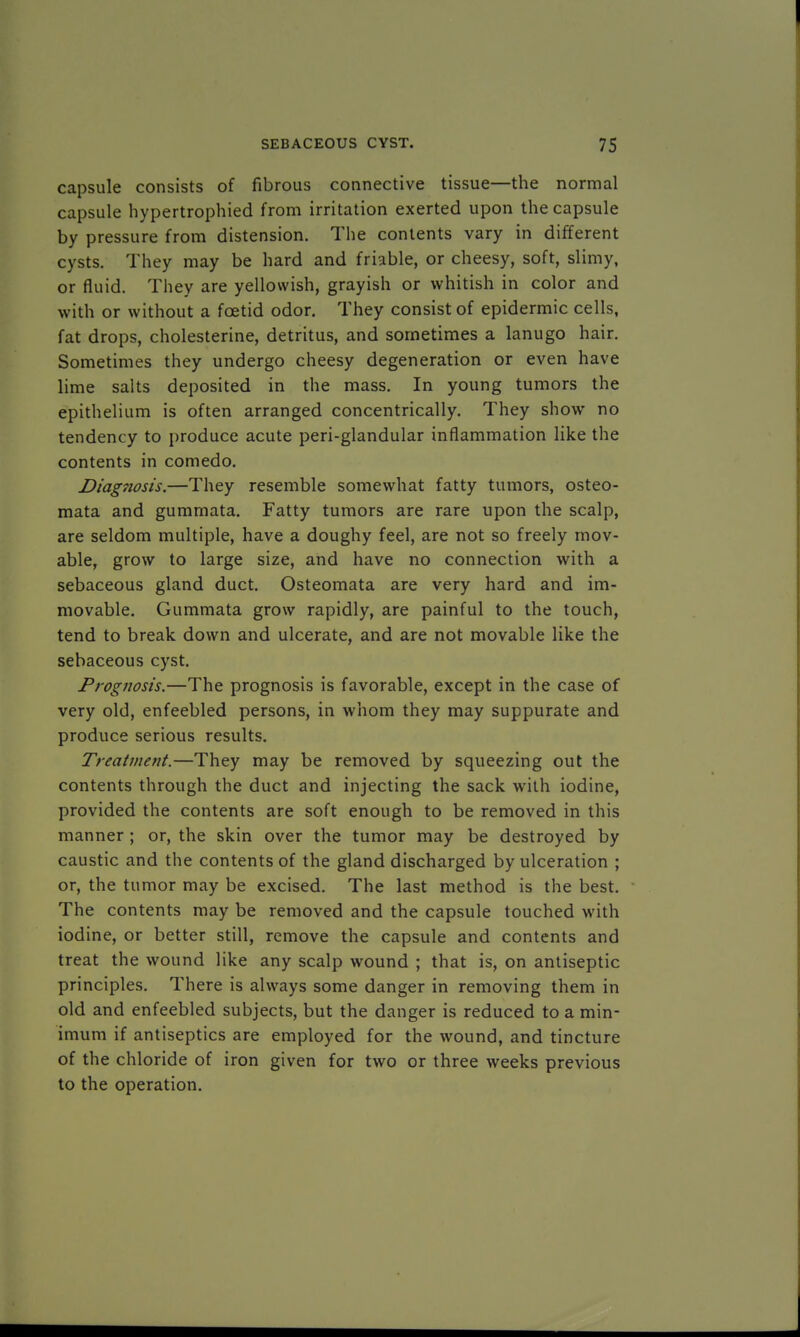 capsule consists of fibrous connective tissue—the normal capsule hypertrophied from irritation exerted upon the capsule by pressure from distension. The contents vary in different cysts. They may be hard and friable, or cheesy, soft, slimy, or fluid. They are yellowish, grayish or whitish in color and with or without a foetid odor. They consist of epidermic cells, fat drops, cholesterine, detritus, and sometimes a lanugo hair. Sometimes they undergo cheesy degeneration or even have lime salts deposited in the mass. In young tumors the epithelium is often arranged concentrically. They show no tendency to produce acute peri-glandular inflammation like the contents in comedo. Diag7iosis.—They resemble somewhat fatty tumors, osteo- mata and gummata. Fatty tumors are rare upon the scalp, are seldom multiple, have a doughy feel, are not so freely mov- able, grow to large size, and have no connection with a sebaceous gland duct. Osteomata are very hard and im- movable. Gummata grow rapidly, are painful to the touch, tend to break down and ulcerate, and are not movable like the sebaceous cyst. Prognosis.—The prognosis is favorable, except in the case of very old, enfeebled persons, in whom they may suppurate and produce serious results. Treatment.—They may be removed by squeezing out the contents through the duct and injecting the sack with iodine, provided the contents are soft enough to be removed in this manner ; or, the skin over the tumor may be destroyed by caustic and the contents of the gland discharged by ulceration ; or, the tumor may be excised. The last method is the best. The contents may be removed and the capsule touched with iodine, or better still, remove the capsule and contents and treat the wound like any scalp wound ; that is, on antiseptic principles. There is always some danger in removing them in old and enfeebled subjects, but the danger is reduced to a min- imum if antiseptics are employed for the wound, and tincture of the chloride of iron given for two or three weeks previous to the operation.