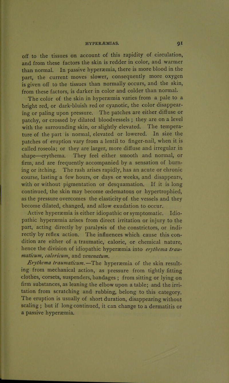 off to the tissues on account of this rapidity of circulation, and from these factors the skin is redder in color, and warmer than normal. In passive hyperaemia, there is more blood in the part, the current moves slower, consequently more oxygen is given off to the tissues than normally occurs, and the skin, from these factors, is darker in color and colder than normal. The color of the skin in hyperaemia varies from a pale to a bright red, or dark-bluish red or cyanotic, the color disappear- ing or paling upon pressure. The patches are either diffuse or patchy, or crossed by dilated bloodvessels ; they are on a level with the surrounding skin, or slightly elevated. The tempera- ture of the part is normal, elevated or lowered. In size the patches of eruption vary from a lentil to finger-nail, when it is called roseola; or they are larger, more diffuse and irregular in shape—erythema. They feel either smooth and normal, or firm, and are frequently accompanied by a sensation of burn- ing or itching. The rash arises rapidly, has an acute or chronic course, lasting a few hours, or days or weeks, and disappears, with or without pigmentation or desquamation. If it is long continued, the skin may become cedematous or hypertrophied, as the pressure overcomes the elasticity of the vessels and they become dilated, changed, and allow exudation to occur. Active hyperemia is either idiopathic or symptomatic. Idio- pathic hypersemia arises from direct irritation or injury to the part, acting directly by paralysis of the constrictors, or indi- rectly by reflex action. The influences which cause this con- dition are either of a traumatic, caloric, or chemical nature, hence the division of idiopathic hyperaemia into erythema trau- maticum, caloricuvi, and venenatum. Erythema iraumaticum.—The hypersemia of the skin result- ing from mechanical action, as pressure from tightly fitting clothes, corsets, suspenders, bandages ; from sitting or lying on firm substances, as leaning the elbow upon a table; and the irri- tation from scratching and rubbing, belong to this category. The eruption is usually of short duration, disappearing without scaling ; but if long continued, it can change to a dermatitis or a passive hyperaemia.