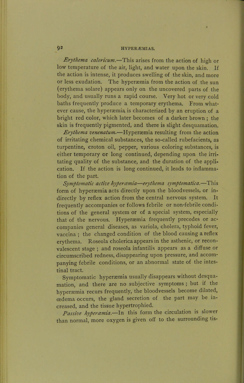 Erythema caloricum.—This arises from the action of high or low temperature of the air, light, and water upon the skin. If the action is intense, it produces swelling of the skin, and more or less exudation. The hyperaemia from the action of the sun (erythema solare) appears only on the uncovered parts of the body, and usually runs a rapid course. Very hot or very cold baths frequently produce a temporary erythema. From what- ever cause, the hyperaemia is characterized by an eruption of a bright red color, which later becomes of a darker brown ; the skin is frequently pigmented, and there is slight desquamation. Erythema venenatum.—Hyperaemia resulting from the action of irritating chemical substances, the so-called rubefacients, as turpentine, croton oil, pepper, various coloring substances, is either temporary or long continued, depending upon the irri- tating quality of the substance, and the duration of the appli- cation. If the action is long continued, it leads to inflamma- tion of the part. Symptomatic active hyperemia—erythema symptomatica.—This form of hyperaemia acts directly upon the bloodvessels, or in- directly by reflex action from the central nervous system. It frequently accompanies or follows febrile or non-febrile condi- tions of the general system or of a special system, especially that of the nervous. Hyperaemia frequently precedes or ac- companies general diseases, as variola, cholera, typhoid fever, vaccina ; the changed condition of the blood causing a reflex erythema. Roseola cholerica appears in the asthenic, or recon- valescent stage ; and roseola infantilis appears as a diffuse or circumscribed redness, disappearing upon pressure, and accom- panying febrile conditions, or an abnormal state of the intes- tinal tract. Symptomatic hyperaemia usually disappears without desqua- mation, and there are no subjective symptoms ; but if the hyperaemia recurs frequently, the bloodvessels become dilated, oedema occurs, the gland secretion of the part may be in- creased, and the tissue hypertrophied. Passive hyperemia.—In this form the circulation is slower than normal, more oxygen is given off to the surrounding tis-