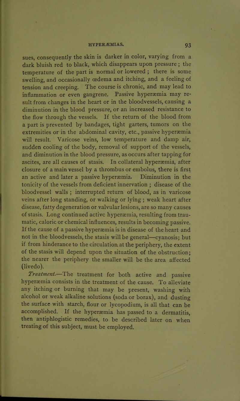 sues, consequently the skin is darker in color, varying from a dark bluish red to black, which disappears upon pressure ; the temperature of the part is normal or lowered ; there is some swelling, and occasionally oedema and itching, and a feeling of tension and creeping. The course is chronic, and may lead to inflammation or even gangrene. Passive hyperaemia may re- sult from changes in the heart or in the bloodvessels, causing a diminution in the blood pressure, or an increased resistance to the flow through the vessels. If the return of the blood from a part is prevented by bandages, tight garters, tumors on the extremities or in the abdominal cavity, etc., passive hyperaemia will result. Varicose veins, low temperature and damp air, sudden cooling of the body, removal of support of the vessels, and diminution in the blood pressure, as occurs after tapping for ascites, are all causes of stasis. In collateral hyperaemia, after closure of a main vessel by a thrombus or embolus, there is first an active and later a passive hyperaemia. Diminution in the tonicity of the vessels from deficient innervation ; disease of the bloodvessel walls ; interrupted return of blood, as in varicose veins after long standing, or walking or lying ; weak heart after disease, fatty degeneration or valvular lesions, are so many causes of stasis. Long continued active hyperaemia, resulting from trau- matic, caloric or chemical influences, results in becoming passive. If the cause of a passive hyperaemia is in disease of the heart and not in the bloodvessels, the stasis will be general—cyanosis; but if from hinderance to the circulation at the periphery, the extent of the stasis will depend upon the situation of the obstruction; the nearer the periphery the smaller will be the area affected (livedo). Treatment.—The treatment for both active and passive hyperaemia consists in the treatment of the cause. To alleviate any itching or burning that may be present, washing with alcohol or weak alkaline solutions (soda or borax), and dusting the surface with starch, flour or lycopodium, is all that can be accomplished. If the hyperaemia has passed to a dermatitis, then antiphlogistic remedies, to be described later on when treating of this subject, must be employed.