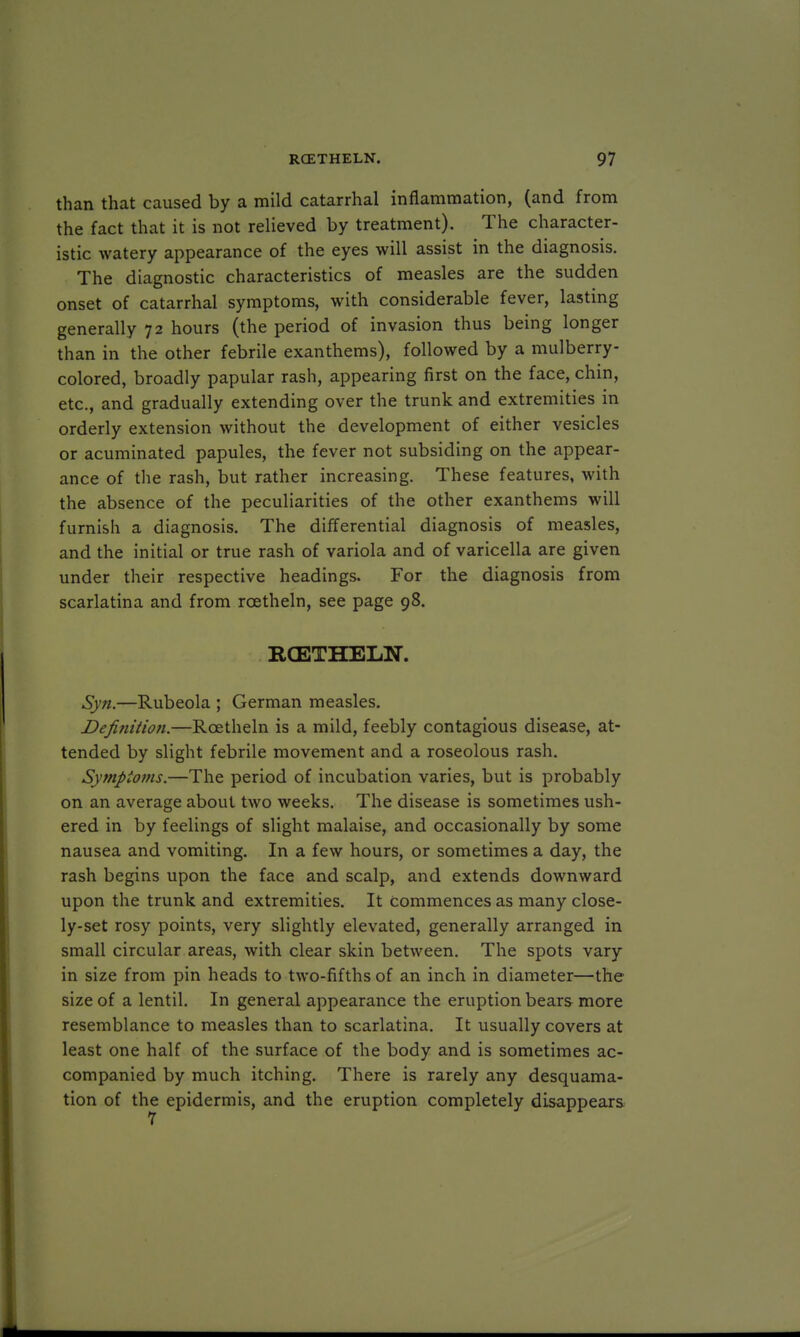 than that caused by a mild catarrhal inflammation, (and from the fact that it is not relieved by treatment). The character- istic watery appearance of the eyes will assist in the diagnosis. The diagnostic characteristics of measles are the sudden onset of catarrhal symptoms, with considerable fever, lasting generally 72 hours (the period of invasion thus being longer than in the other febrile exanthems), followed by a mulberry- colored, broadly papular rash, appearing first on the face, chin, etc., and gradually extending over the trunk and extremities in orderly extension without the development of either vesicles or acuminated papules, the fever not subsiding on the appear- ance of the rash, but rather increasing. These features, with the absence of the peculiarities of the other exanthems will furnish a diagnosis. The differential diagnosis of measles, and the initial or true rash of variola and of varicella are given under their respective headings. For the diagnosis from scarlatina and from rcetheln, see page 98. RCETHELN. Syn.—Rubeola ; German measles. Defi?iition.—Rcetheln is a mild, feebly contagious disease, at- tended by slight febrile movement and a roseolous rash. Symptoms.—The period of incubation varies, but is probably on an average about two weeks. The disease is sometimes ush- ered in by feelings of slight malaise, and occasionally by some nausea and vomiting. In a few hours, or sometimes a day, the rash begins upon the face and scalp, and extends downward upon the trunk and extremities. It Commences as many close- ly-set rosy points, very slightly elevated, generally arranged in small circular areas, with clear skin between. The spots vary in size from pin heads to two-fifths of an inch in diameter—the size of a lentil. In general appearance the eruption bears more resemblance to measles than to scarlatina. It usually covers at least one half of the surface of the body and is sometimes ac- companied by much itching. There is rarely any desquama- tion of the epidermis, and the eruption completely disappears