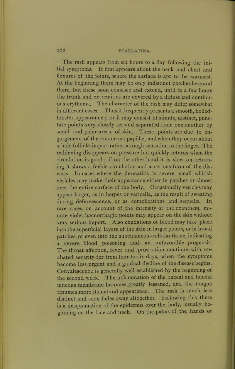The rash appears from six hours to a day following the ini- tial symptoms. It first appears about the neck and chest and flexures of the joints, where the surface is apt to be warmest. At the beginning there may be only indistinct patches here and there, but these soon coalesce and extend, until in a few hours the trunk and extremities are covered by a diffuse and continu- ous erythema. The character of the rash may differ somewhat in different cases. Thus it frequently presents a smooth, boiled- lobster appearance ; or it may consist of minute, distinct, punc- tate points very closely set and separated from one another by small and paler areas of skin. These points are due to en- gorgement of the cutaneous papilla?, and when they occur about a hair follicle impart rather a rough sensation to the finger. The reddening disappears on pressure but quickly returns when the circulation is good ; if on the other hand it is slow on return- ing it shows a feeble circulation and a serious form of the dis- ease. In cases where the dermatitis is severe, small whitish vesicles may make their appearance either in patches or almost over the entire surface of the body. Occasionally vesicles may appear larger, as in herpes or varicella, as the result of sweating during defervescence, or as complications and sequelae. In rare cases, on account of the intensity of the exanthem, mi- nute violet haemorrhagic points may appear on the skin without very serious import. Also exudations of blood may take place into the superficial layers of the skin in larger points, or in broad patches, or even into the subcutaneous cellular tissue, indicating a severe blood poisoning and an unfavorable prognosis. The throat affection, fever and prostration continue with un- abated severity for from four to six days, when the symptoms become less urgent and a gradual decline of the disease begins. Convalescence is generally well established by the beginning of the second week. The inflammation of the buccal and faucial mucous membrane becomes greatly lessened, and the tongue resumes more its natural appearance. The rash is much less distinct and soon fades away altogether. Following this there is a desquamation of the epidermis over the body, usually be- ginning on the face and neck. On the palms of the hands or