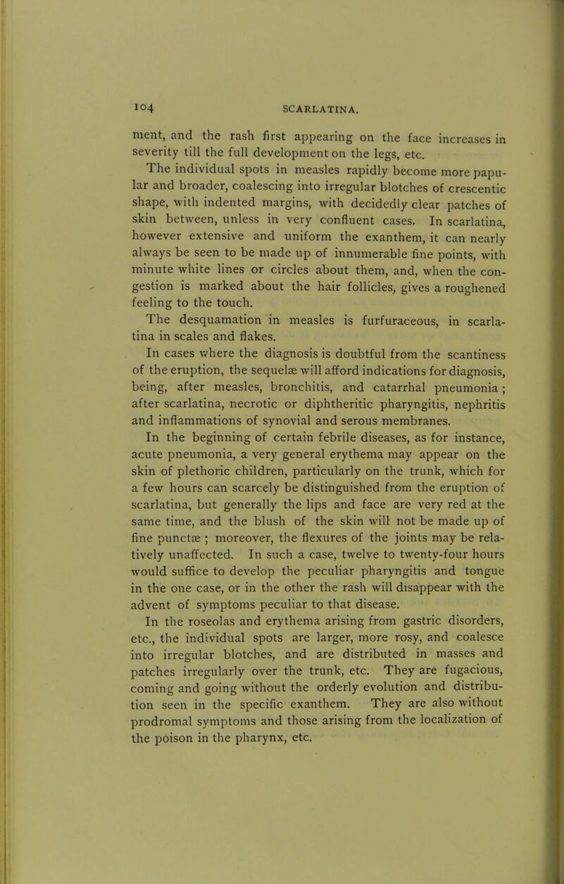 merit, and the rash first appearing on the face increases in severity till the full development on the legs, etc. The individual spots in measles rapidly become more papu- lar and broader, coalescing into irregular blotches of crescentic shape, with indented margins, with decidedly clear patches of skin between, unless in very confluent cases. In scarlatina, however extensive and uniform the exanthem, it can nearly always be seen to be made up of innumerable fine points, with minute white lines or circles about them, and, when the con- gestion is marked about the hair follicles, gives a roughened feeling to the touch. The desquamation in measles is furfuraceous, in scarla- tina in scales and flakes. In cases where the diagnosis is doubtful from the scantiness of the eruption, the sequelae will afford indications for diagnosis, being, after measles, bronchitis, and catarrhal pneumonia; after scarlatina, necrotic or diphtheritic pharyngitis, nephritis and inflammations of synovial and serous membranes. In the beginning of certain febrile diseases, as for instance, acute pneumonia, a very general erythema may appear on the skin of plethoric children, particularly on the trunk, which for a few hours can scarcely be distinguished from the eruption of scarlatina, but generally the lips and face are very red at the same time, and the blush of the skin will not be made up of fine punctse ; moreover, the flexures of the joints may be rela- tively unaffected. In such a case, twelve to twenty-four hours would suffice to develop the peculiar pharyngitis and tongue in the one case, or in the other the rash will disappear with the advent of symptoms peculiar to that disease. In the roseolas and erythema arising from gastric disorders, etc., the individual spots are larger, more rosy, and coalesce into irregular blotches, and are distributed in masses and patches irregularly over the trunk, etc. They are fugacious, coming and going without the orderly evolution and distribu- tion seen in the specific exanthem. They are also without prodromal symptoms and those arising from the localization of the poison in the pharynx, etc.