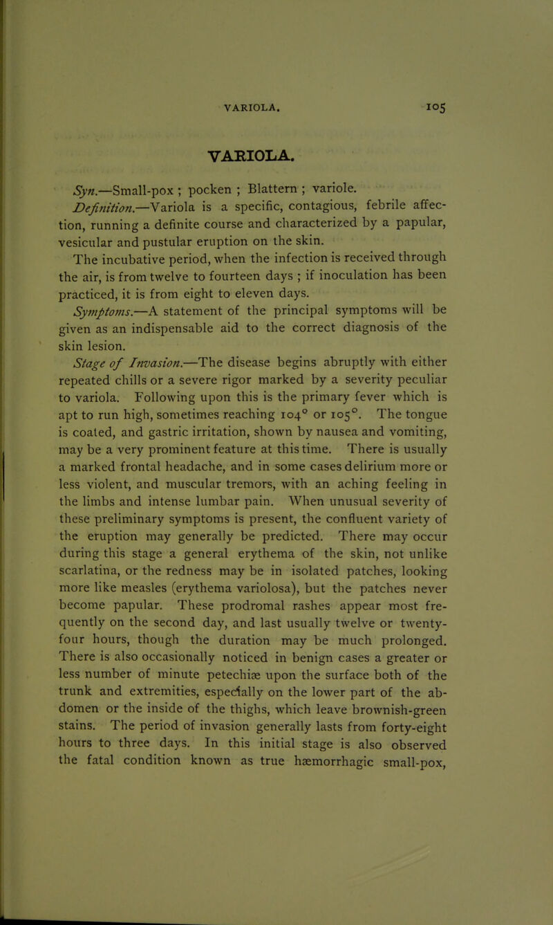 VARIOLA. Syn — Small-pox ; pocken ; Blattern ; variole. Definition— Variola is a specific, contagious, febrile affec- tion, running a definite course and characterized by a papular, vesicular and pustular eruption on the skin. The incubative period, when the infection is received through the air, is from twelve to fourteen days ; if inoculation has been practiced, it is from eight to eleven days. Symptoms.—A statement of the principal symptoms will be given as an indispensable aid to the correct diagnosis of the skin lesion. Stage of Invasion.—The disease begins abruptly with either repeated chills or a severe rigor marked by a severity peculiar to variola. Following upon this is the primary fever which is apt to run high, sometimes reaching 1040 or 1050. The tongue is coaled, and gastric irritation, shown by nausea and vomiting, may be a very prominent feature at this time. There is usually a marked frontal headache, and in some cases delirium more or less violent, and muscular tremors, with an aching feeling in the limbs and intense lumbar pain. When unusual severity of these preliminary symptoms is present, the confluent variety of the eruption may generally be predicted. There may occur during this stage a general erythema of the skin, not unlike scarlatina, or the redness may be in isolated patches, looking more like measles (erythema variolosa), but the patches never become papular. These prodromal rashes appear most fre- quently on the second day, and last usually twelve or twenty- four hours, though the duration may be much prolonged. There is also occasionally noticed in benign cases a greater or less number of minute petechia? upon the surface both of the trunk and extremities, especially on the lower part of the ab- domen or the inside of the thighs, which leave brownish-green stains. The period of invasion generally lasts from forty-eight hours to three days. In this initial stage is also observed the fatal condition known as true hsemorrhagic small-pox,