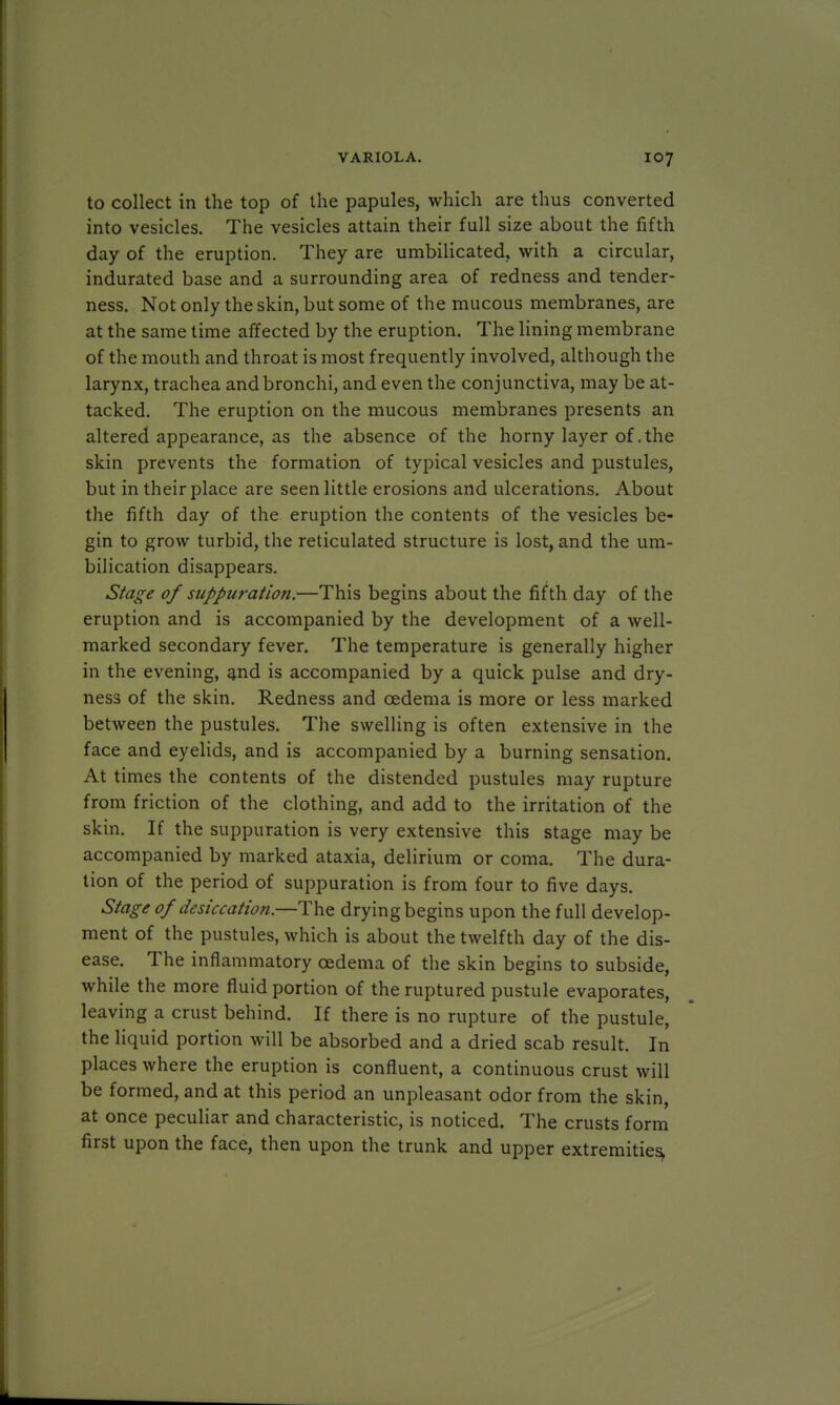 to collect in the top of the papules, which are thus converted into vesicles. The vesicles attain their full size about the fifth day of the eruption. They are umbilicated, with a circular, indurated base and a surrounding area of redness and tender- ness. Not only the skin, but some of the mucous membranes, are at the same time affected by the eruption. The lining membrane of the mouth and throat is most frequently involved, although the larynx, trachea and bronchi, and even the conjunctiva, may be at- tacked. The eruption on the mucous membranes presents an altered appearance, as the absence of the horny layer of .the skin prevents the formation of typical vesicles and pustules, but in their place are seen little erosions and ulcerations. About the fifth day of the eruption the contents of the vesicles be- gin to grow turbid, the reticulated structure is lost, and the um- bilication disappears. Stage of suppuration.—This begins about the fifth day of the eruption and is accompanied by the development of a well- marked secondary fever. The temperature is generally higher in the evening, and is accompanied by a quick pulse and dry- ness of the skin. Redness and oedema is more or less marked between the pustules. The swelling is often extensive in the face and eyelids, and is accompanied by a burning sensation. At times the contents of the distended pustules may rupture from friction of the clothing, and add to the irritation of the skin. If the suppuration is very extensive this stage may be accompanied by marked ataxia, delirium or coma. The dura- tion of the period of suppuration is from four to five days. Stage of desiccation.—The drying begins upon the full develop- ment of the pustules, which is about the twelfth day of the dis- ease. The inflammatory oedema of the skin begins to subside, while the more fluid portion of the ruptured pustule evaporates, leaving a crust behind. If there is no rupture of the pustule, the liquid portion will be absorbed and a dried scab result. In places where the eruption is confluent, a continuous crust will be formed, and at this period an unpleasant odor from the skin, at once peculiar and characteristic, is noticed. The crusts form first upon the face, then upon the trunk and upper extremities,