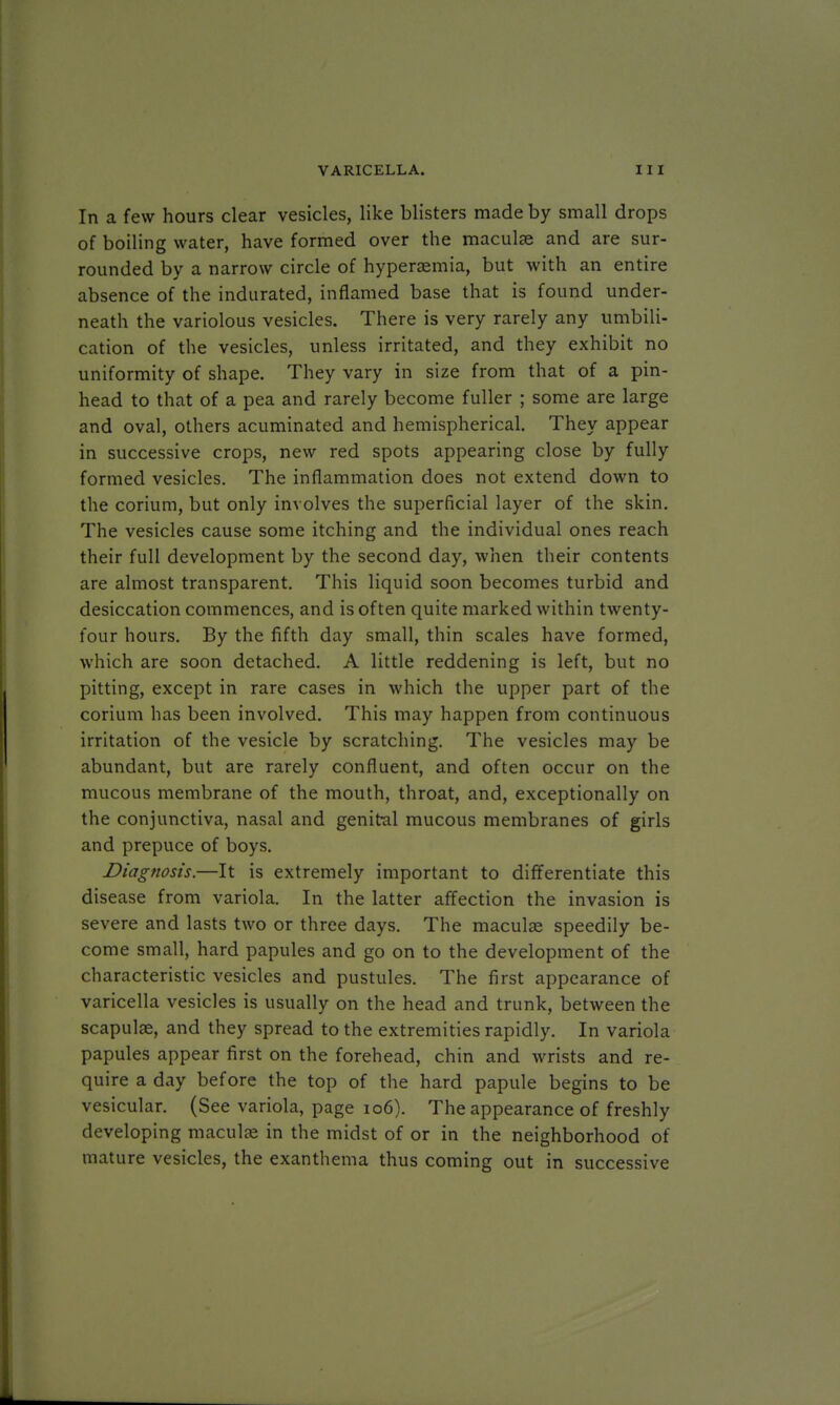 In a few hours clear vesicles, like blisters made by small drops of boiling water, have formed over the maculae and are sur- rounded by a narrow circle of hyperemia, but with an entire absence of the indurated, inflamed base that is found under- neath the variolous vesicles. There is very rarely any umbili- cation of the vesicles, unless irritated, and they exhibit no uniformity of shape. They vary in size from that of a pin- head to that of a pea and rarely become fuller ; some are large and oval, others acuminated and hemispherical. They appear in successive crops, new red spots appearing close by fully formed vesicles. The inflammation does not extend down to the corium, but only involves the superficial layer of the skin. The vesicles cause some itching and the individual ones reach their full development by the second day, when their contents are almost transparent. This liquid soon becomes turbid and desiccation commences, and is often quite marked within twenty- four hours. By the fifth day small, thin scales have formed, which are soon detached. A little reddening is left, but no pitting, except in rare cases in which the upper part of the corium has been involved. This may happen from continuous irritation of the vesicle by scratching. The vesicles may be abundant, but are rarely confluent, and often occur on the mucous membrane of the mouth, throat, and, exceptionally on the conjunctiva, nasal and genital mucous membranes of girls and prepuce of boys. Diagnosis.—It is extremely important to differentiate this disease from variola. In the latter affection the invasion is severe and lasts two or three days. The maculae speedily be- come small, hard papules and go on to the development of the characteristic vesicles and pustules. The first appearance of varicella vesicles is usually on the head and trunk, between the scapulas, and they spread to the extremities rapidly. In variola papules appear first on the forehead, chin and wrists and re- quire a day before the top of the hard papule begins to be vesicular. (See variola, page 106). The appearance of freshly developing maculae in the midst of or in the neighborhood of mature vesicles, the exanthema thus coming out in successive
