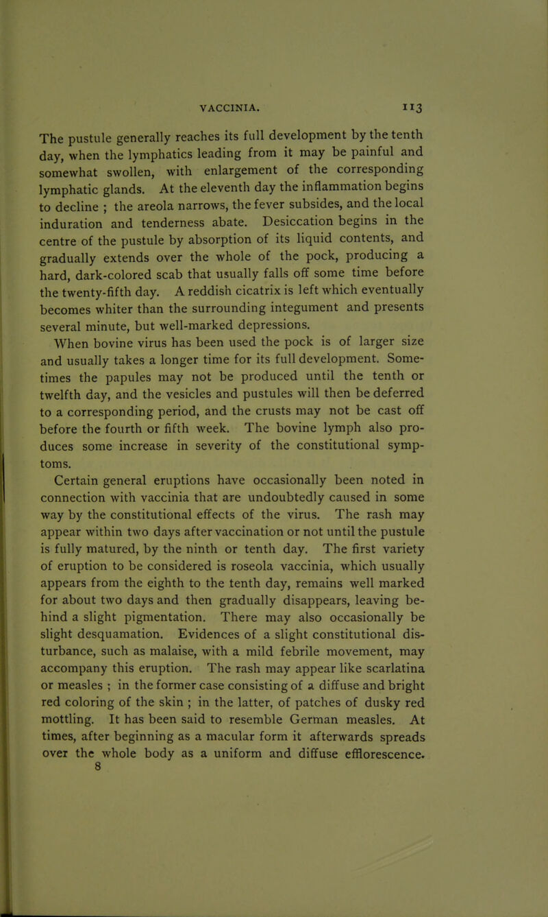 The pustule generally reaches its full development by the tenth day, when the lymphatics leading from it may be painful and somewhat swollen, with enlargement of the corresponding lymphatic glands. At the eleventh day the inflammation begins to decline ; the areola narrows, the fever subsides, and the local induration and tenderness abate. Desiccation begins in the centre of the pustule by absorption of its liquid contents, and gradually extends over the whole of the pock, producing a hard, dark-colored scab that usually falls off some time before the twenty-fifth day. A reddish cicatrix is left which eventually becomes whiter than the surrounding integument and presents several minute, but well-marked depressions. When bovine virus has been used the pock is of larger size and usually takes a longer time for its full development. Some- times the papules may not be produced until the tenth or twelfth day, and the vesicles and pustules will then be deferred to a corresponding period, and the crusts may not be cast off before the fourth or fifth week. The bovine lymph also pro- duces some increase in severity of the constitutional symp- toms. Certain general eruptions have occasionally been noted in connection with vaccinia that are undoubtedly caused in some way by the constitutional effects of the virus. The rash may appear within two days after vaccination or not until the pustule is fully matured, by the ninth or tenth day. The first variety of eruption to be considered is roseola vaccinia, which usually appears from the eighth to the tenth day, remains well marked for about two days and then gradually disappears, leaving be- hind a slight pigmentation. There may also occasionally be slight desquamation. Evidences of a slight constitutional dis- turbance, such as malaise, with a mild febrile movement, may accompany this eruption. The rash may appear like scarlatina or measles ; in the former case consisting of a diffuse and bright red coloring of the skin ; in the latter, of patches of dusky red mottling. It has been said to resemble German measles. At times, after beginning as a macular form it afterwards spreads over the whole body as a uniform and diffuse efflorescence. 8